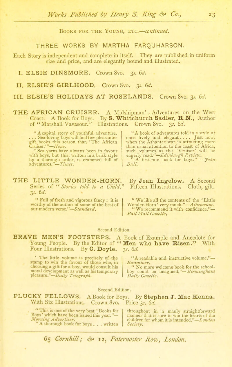 Books for the Young, etc.—coniimicd. THREE WORKS BY MARTHA FARQUHARSON. Each Story is independent and complete in itself. They are published in uniform size and price, and are elegantly bound and illustrated. I. ELSIE DINSMORE. Crown Svo. ^s. (yd. II. ELSIE'S GIRLHOOD. Crown Svo. 3^-. 6^f. in. ELSIE'S HOLIDAYS AT ROSELANDS. Crown Svo. 3^. 6d. THE AFRICAN CRUISER. A Midshipman's Adventures on the West Coast. A Book for Boys. By S. Whitcliurch. Sadler, B. N., Author of  Marshall Vavasour. Illustrations. Crown Svo. ^s. i>d.  A capital story of youthful adventure. . . . Sea-loving boys will find few pleasanter gift books this season than ' The African Cruiser.'—Hour. Sea yarns have always been in favour with boys, but this, written in a brisk style by a thorough sailor, is crammed full of adventures.—Times. '' A book of adventures told in a style at once lively and elegant.... Just now, when the Ashantee war is attracting more than usual attention to the coast of Africa, such volumes as the 'Cruiser' will be eagerly read.—Edinburgh Review.  A first-rate book for boys. — yo/in Bttll. THE LITTLE WONDER-HORN. Series of Storks told to a Child. 3J. 6d.  Full of fresh and vigorous fancy : it is worthy of the author of some of the best of our modern verse.—Standard. By Jean Ingelow. Fifteen Illustrations. A Second Cloth, gilt.  We like all the contents of the ' Little Wonder-Horn' very much.—Atlujnceuin.  We recommend it with confidence.— Pall Mall Gazette. Second Edition. BRAVE MEN'S FOOTSTEPS. A Book of Example and Anecdote for Young People. By the Editor of Men who have Risen. With Four Illustrations. By C. Doyle. 3^.60'. ' The little volume is precisely of the stamp to win the favour of those who, in choosing a gift for a boy, would consult his moral development as well as his temporary pleasure.—X'rtj/j/ Telegraph. A readable and instructive volume.—• Exaviiner.  No more welcome book for the school- boy could be imagined.—Birmingham Daily Gazette. Second Edition. PLUCKY FELLOWS. A Book for Boys. By Stephen J. Mac Kenna. Witli Six Illustrations. Crown Svo. Price is. Cd.  This is one of the very best ' Books for throughout in a manly straightforward Boys' which have been issued this year.— manner that is sure to win the hearts of the Morning Advertiser. childrenfor whomitis intended.—London A thorough book for boys . . . written Society.