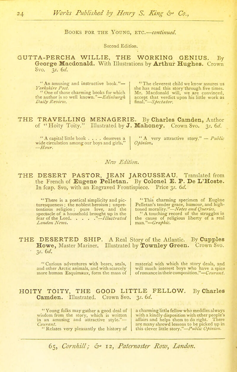 Books for the Young, etc.—contimied. Second Edition. GUTTA-PERCHA WILLIE, THE WORKING GENIUS. By George Macdonald. With lUustiations by Arthur Hughes. Crown 8vo. 3^. 6(/.  An amusing and Instructive book.— Yorkshire Post.  One of those charming books for which the author is so well known.—Edinburgh Daily Review,  The cleverest child we know assures us she has read this story through five times. Mr. Macdonald will, we are convinced, accept that verdict upon his little work as final.—Spectator. THE TRAVELLING MENAGERIE. By Charles Camden, Author of Hoity Toity. Illustrated by J. Mahoney. Crown 8vo. 3.r. bd.  A capital little book .... deserves a wide circulation among our boys and girls. ■—Hour. A very attractive story. — Public Opinion, Netu Edition. THE DESERT PASTOR, JEAN JAROUSSEAU. Translated from the French of Eugene Pelletan. By Colonel E. P. De L'Hoste. In fcap. Svo, with an Engraved Frontispiece. Price y. bd. There is a poetical simplicity and pic- turesqueness ; the noblest heroism ; unpre- tentious religion ; pure love, and the spectacle of a household brought up in the fear of the Lord —Illustrated London News. This charming specimen of Eugene Pelletan's tender grace, humour, and high- toned morality.—Notes and Queries.  A touching record of the struggles in the cause of religious liberty of a real man.—Graphic. THE DESERTED SHIP. A Real Story of the Atlantic. By Cupples Howe, Master Mariner. Illustrated by Townley Green. Crown Svo. • 3^. 6d. Curious adventures with bears, seals, material with which the story de.ils, and and other Arctic animals, and with scarcely will much interest boys who have a spice more human Esquimaux, form the mass of ofromanceintheircomposition.—Courant. HOITY TOITY, THE GOOD LITTLE FELLOW. By Charles Camden. Illustrated. Crown Svo. y. bd.  Young folks may gather a good deal of wisdom from the story, which is written in an amusing and attractive style.— Courant.  Relates very pleasantly the history of a charming littla fellow who meddles always with a kindly disposition with other people's affairs and helps them to do right. There are many shrewd lessons to be picked up in this clever little storj'.—Puldic Opinion.