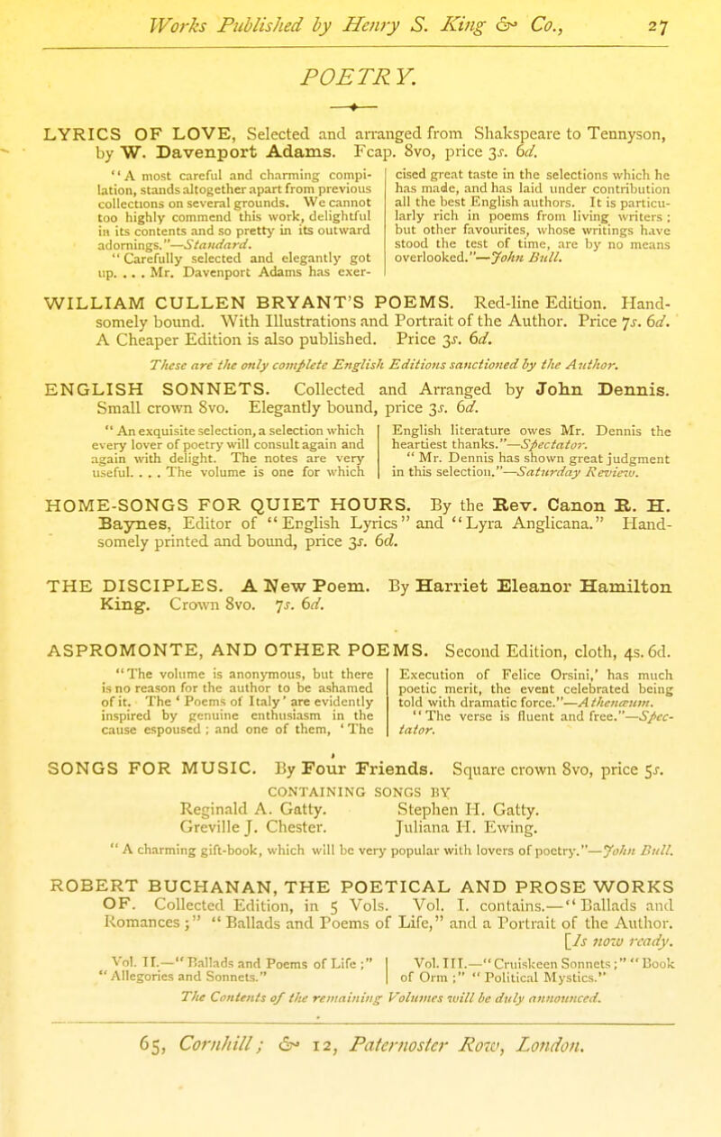 POETRY. cised great taste in the selections which he has made, and has laid under contribution all the best English authors. It is particu- larly rich in poems from living writers ; but other favourites, whose writings have stood the test of time, are by no means overlooked.—JoJm Bull. LYRICS OF LOVE, Selected and arranged from Shakspeare to Tennyson, by W. Davenport Adams. Fcap. 8vo, price 3^-. dd. A most careful and charming compi- lation, stands altogether apart from previous collections on several grounds. We cannot too highly commend this work, delightful in its contents and so pretty in its outward adomings.—Standard.  Carefully selected and elegantly got up. .. . Mr. Davenport Adams has e.\er- WILLIAM CULLEN BRYANT'S POEMS. Red-line Edition. Hand- somely bound. With Illustrations and Portrait of the Author. Price Js. 6d. A Cheaper Edition is also published. Price 3^. 6d. These are the only complete English Editions sanctioned by the A 7ithor. ENGLISH SONNETS. Collected and Arranged by John Dennis. Small crown 8vo. Elegantly bound, price 3^. bd.  An exquisite selection, a selection which every lover of poetry will consult again and again with delight. The notes are very useful. . . . The volume is one for which English literature owes Mr. Dennis the heartiest thanks.—Spec tat o?:  Mr. Dennis has shown great judgment in this selection.—Saturday Revie^u. HOME-SONGS FOR QUIET HOURS. By the Rev. Canon R. H. Bajnies, Editor of English Lyrics and Lyra Anglicana. Hand- somely printed and bound, price 3J-. 6d. THE DISCIPLES. A New Poem. By Harriet Eleanor Hamilton King. Crown 8vo. js. 6d. ASPROMONTE, AND OTHER POEMS. Second Edition, cloth, 4s. 6d. The volume is anonymous, but there is no reason for the author to be ashamed of it. The ' Poems of Italy' are evidently inspired by genuine enthusiasm in the cause espoused ; and one of them, ' The Execution of Felice Orsini,' has much poetic merit, the event celebrated being told with dramatic force.—Athc?ireum. The verse is fluent and free.—Spec- tator. SONGS FOR MUSIC. By Four Friends. Square crowri 8vo, price 5^. CONTAINING SONGS BY Reginald A. Gatty. Stephen H. Gatty. Greville J. Chester. Juliana H. Ewing.  A charming gift-book, which will be very popular with lovers of poetry.—yohn Bull. ROBERT BUCHANAN, THE POETICAL AND PROSE WORKS OF. Collected Edition, in 5 Vols. Vol. I. contains.—Ballads and Romances  Ballads and Poems of Life, and a Portrait of the Autlior. [/j 7WZU ready. Vol. II.—P.,il!adsand Poems of Life; I Vol. III.— Cruiskcen Sonnets; Book  Allegories and Sonnets. | of Orm ; Politic.il Mystics. The Contents of the remaining Volumes will be duly announced.