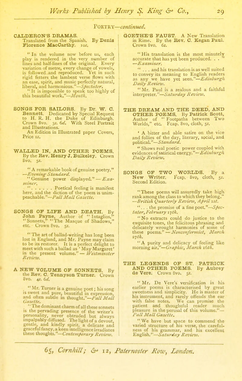 POETRY- CALDERON'S DRAMAS. Translated from the Spanish. By Denis Florence MacCaxthy. 10s.  In the volume now before us, each play is rendered in the very number of lines and half-lines of the original. Every variation of metre, every change of vowels, is followed and reproduced. Yet in such rigid fetters the lambent verse flows with an ease, spirit, and music perfectly natural, liberal, and harmonious.—Sfectator.  It is impossible to speak too highly of this beautiful work.—Month. SONGS FOR SAILORS. By Dr. W. C. Bennett. Dedicated by Special Request to H. R. H. the Duke of Edinburgh. Crown 8vo. 3J. dd. With Steel Portrait and Illustrations. An Edition in Illustrated paper Covers, Price II. WALLED IN, AND OTHER POEMS. By the Rev. Henry J. Bulkeley. Crown 8vo. 5f. A remarkable book of genuine poetry. —Evening Standard.  Genuine power displayed. — Exa- miner.  Poetical feeling is manifest here, and the diction of the poem is unim- peachable. Gazette. SONaS OF LIFE AND DEATH. By John Payne, Author of  Intaglios, Sonnets, The Masque of Shadows, etc. Crown Svo. 5J.  The art of ballad-writing has long been lost in England, and Mr. Payne may claim to be its restorer. It is a perfect delight to meet with such a ballad as ' May Margaret' in the present volume. — IVestininster Review. A NEW VOLUME OF SONNETS. By the Rev. C. Tennyson Turner. Crown 8vo. 45. dd.  Mr. Turner is a genuine poet; his song IS sweet and pure, beautiful in expression, and often subtle m thought.—i^a// Mall Gazette. '' The dominant charm of all these sonnets is the pervading presence of the writer's personality, never obtruded but always impalp.ibly diffused. The light of a devout, gentle, and kindly spirit, a delicate and graceful fancy, a keen intelligence irradi.ates these thoughts.—Ctf«/£-;«/»o;-rtry Review. ■continued. GOETHE'S FAUST. A New Translation in Rime. By the Rev. C. Kegan Paul. Crown Svo. 6s. His translation is the most minutely accurate that has yet been produced. . .  —Examiner. ... and his translation is as well suited to convey its meaning to English readers as any we have yet seen.—Edinburgh Daily Review. Mr. Paul is a zealous and a faithful interpreter.—Saturday Review, THE DREAM AND THE DEED, AND OTHER POEMS. By Patrick Scott, Author of  Footpaths between Two Worlds, etc. Fcap. Svo, cloth, 5J. ' A bitter and able satire on the vice and follies of the day, literary, social, and political.—Standard.  Shows real poetic power coupled with evidences of satirical energy.—Editilmrgh Daily Review. SONGS OF TWO WORLDS. By a New Writer. Fcap. Svo, cloth, 54-. Second Edition. These poems will assuredly take high rank among the class to which they belong. —British Quarterly Review, April 1st. ... the promise of a fine poet.—Spec- tator, February i jth. No extracts could do justice to the exquisite tones, the felicitous phrasing and delicately wrought harmonies of some of these poems.—Nottcon/ormist, March zyth. A purity and delicacy of feeling like morning air,—Graphic, March 16th. THE LEGENDS OP ST. PATRICK AND OTHER POEMS. By Aubrey de Vere. Crown Svo. 5J.  Mr. De Vere's versification in his earlier poems is characterised by great sweetness and simplicity. He is master of his instrument, and rarely offends the car with false notes. We can promise the patient and thoughtful reader much pleasure in the perusal of this volume.— J'all Mall Gazette.  We have but space to commend the varied structure of his verse, the careful- ness of his grammar, and his excellent English.—Saturday Review.