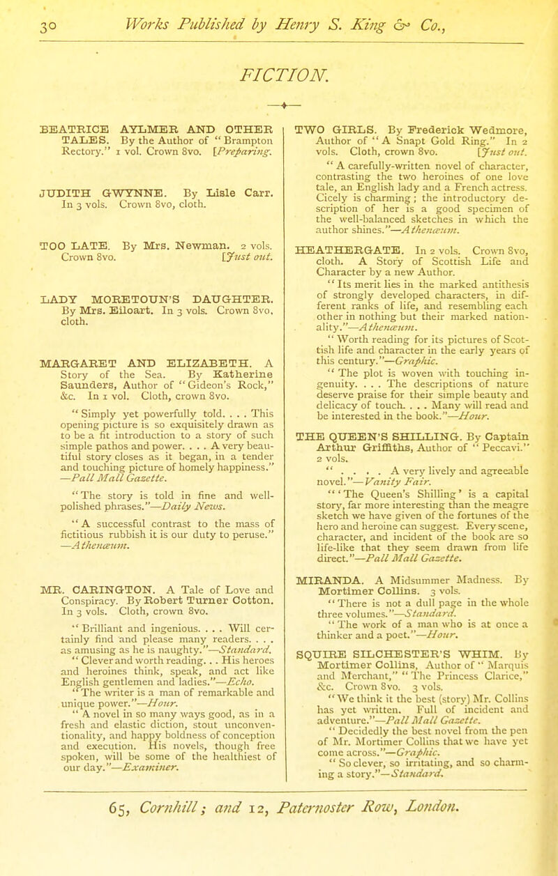 FICTION. BEATKICE AYLMEB AND OTHER TALES. By the Author of Brampton Rectory. i vol. Crown 8vo. [Preparittg. JUDITH GWYNNE. By Iiisle Carr. In 3 vols. Crown 8vo, cloth. TOO LATE. By Mrs. Newman. 2 vols. Crown 8vo. \.yust out. LADY MORETOUN'S DAUGHTER. By Mrs. Eiloart. In 3 vols. Crown 8vo, cloth. MARGARET AND ELIZABETH. A Story of the Sea. By Katherine Saunders, Author of Gideon's Rock, &c. In I vol. Cloth, crown 8vo.  Simply yet powerfully told. . . . This opening picture is so exquisitely drawn as to be a fit introduction to a story of such simple pathos and power. ... A very beau- tiful story closes as it began, in a tender and touching picture of homely happiness. —Pall Mall Gazette.  The story is told in fine and well- polished phrases.—Daily News. A successful contrast to the mass of fictitious rubbish it is our duty to peruse. —A theiiieuni. ME. CARINGTON. A Tale of Love and Conspiracy. By Robert Turner Cotton. In 3 vols. Cloth, crown 8vo.  Brilliant and ingenious. . . . Will cer- tainly find and please many readers. . . . as amusing as he is naughty.—Standard.  Clever and worth reading... His heroes and heroines think, speak, and act like English gentlemen and ladies.—Echo. The writer is a man of remarkable and unique power.—Hour.  A novel in so many ways good, as in a fresh and elastic diction, stout iinconven- tionality, and happy boldness of conception and execution. His novels, though free spoken, will be some of the healthiest of our day.—Exa7>:iner. TWO GIRLS. By Eredericlc Wedmore, Author of A Snapt Gold Ring. In 2 vols. Cloth, crown Svo. {Ji'st out.  A carefully-written novel of character, contrasting the two heroines of one love tale, an English lady and a French actress. Cicely is charming; the introductorj' de- scription of her is a good specimen of the well-balanced sketches in which the author shines.—At/iemeunt. HEATHERGATE. In 2 vols. Crown Svo, cloth. A Story of Scottish Life and Character by a new Author. Its merit lies in the marked antithesis of strongly developed characters, in dif- ferent ranks of life, and resembling each other in nothing but their marked nation- ality.—AtheiicEum.  Worth reading for its pictures of Scot- tish life and character in the early years of this century.—Graphic.  The plot is woven with touching in- genuity. . . . The descriptions of nature deserve praise for their simple beauty and delicacy of touch. . , . Many will read and be interested in the book.—Hour. THE QUEEN'S SHILLING. By Captain Arthur Griffltlis, Author of  Peccavi. 2 vols.  .... A verj' lively and agreeable novel.—Vanity Fair. 'The Queen's Shilling' is a capital story, far more interesting than the meagre sketch we have given of the fortunes of the hero and heroine can suggest Every scene, character, and incident of the book are so life-like that they seem drawn from life direct.—Pall Mall Gazette. MIRANDA. A Midsummer Madness. By Mortimer Collins. 3 vols. There is not a dull p.ige in the whole three volumes.—Standard. '' The work of a man who is at once a thinker and a poet.—Hour. SQUIRE SILCHESTER'S WHIM. By Mortimer Collins, Author of  Marquis and Merchant,  The Princess Clarice, &c. Crown Svo. 3 vols. We think it the best (story) Mr. Collins has yet written. Full of incident and adventure.—Pall Mall Gazette.  Decidedly the best novel from the pen of Mr. Mortimer Collins that wc have yet come across.—Graphic. So clever, so irritating, and so charm- ing a story.—Standar d.