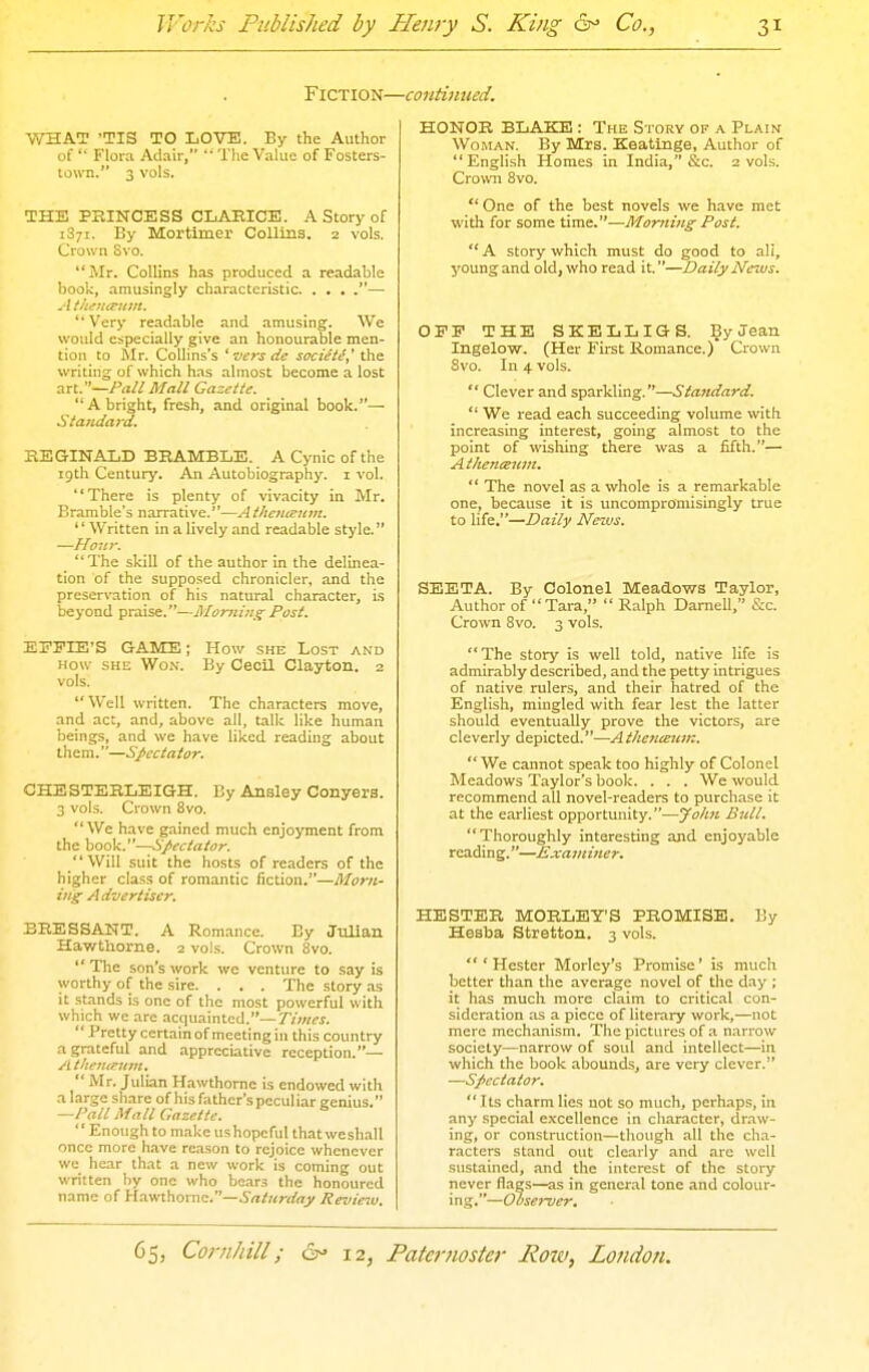 Fiction- WHAT 'TIS TO LOVE. By the Author of '■ Flora Adair,  The Value of Fosters- town. 3 vols. THE PRINCESS CLARICE. A Story of 1871. By Mortimer Collins. 2 vols. Crown Svo. Mr. Collins has produced a readable book, amusingly characteristic — A thiHinim. **Very readable and amusing. We would especially give an honourable men- tion to Mr. Collins's ^ vers dc socieie,' the writing of which has almost become a lost :in.—Pall Mall Gazette. A bright, fresh, and original book.— Sta7uiard, REGINALD BRAMBLE. A Cynic of the 19th Centurj'. An Autobiography, i vol. There is plenty of vivacity in Mr. Bramble's narrative.—Athenceum. '' Written in a lively and readable style. —Hour.  The skill of the author in the delinea- tion of the supposed chronicler, and the preservation of his natural character, is beyond praise.—Jlloming Post. EFPIE'S GAME; How she Lost and HOW SHE Won. By Cecil Clayton. 2 vols. Well written. The characters move, and act, and, above all, talk like human beings, and we have liked reading about them.—Spectator. CHESTERLEIGH. By Ansley Conyers. 3 vols. Crown Svo.  We have gained much enjoyment from the book.—Spectator. Will suit the hosts of readers of the higher class of romantic fiction.—Morn- ing Advertiser. BRESSANT. A Romance. By JtiUan Hawthorne. 2 vols. Crown 8vo.  The son's work we venture to say is worthy of the sire. . . . The story as it .st.ands is one of the most powerful with which we arc acquainted.—Times.  Pretty certain of meeting in this country a grateful and .ippreciative reception.— A tltenipunt.  Mr. Juli.an Hawthorne is endowed with a large share of his father's peculiar genius. —Pall Afall Gazette.  Enough to make ushopeful that weshall once more have reason to rejoice whenever we hear that a new work is coming out written by one who boars the honoured name of Hav/thomc.—Snliirday Revieiv. ■continued. HONOR BLAKE : The Story of a Plain Wo.MAN. By Mrs. Keatinge, Author of English Homes in India, &c. 2 vols. Crown Svo.  One of the best novels we have met with for some time.—Morning Post.  A story which must do good to all, j'Oung and old, who read it.—Daily News. OFF THE SKELLIGS. By Jean Xngelow. (Her First Romance.)' Crown Svo. In 4 vols.  Clever and sparHing.—Standard.  We read each succeeding volume with increasing interest, going almost to the point of wishing there was a fifth.— Atlienisum,  The novel as a whole is a remarkable one, because it is uncompromisingly true to life.—Daily News. SEETA. By Colonel Meadows Taylor, Author of Tara,  Ralph Darnell, S:c. Crown Svo. 3 vols. The story is well told, native life is admirably described, and the petty intrigues of native rulers, and their hatred of the English, mingled with fear lest the latter should eventually prove the victors, are cleverly depicted.—A theticeuin.  We cannot speak too highly of Colonel Meadows Taylor's book. . . . We would recommend all novel-readers to purchase it at the earliest opportunity.—Jolm Bull. Thoroughly interesting and enjoyable reading.—Examiner. HESTER MORLEY'S PROMISE. By Hesba Stretton. 3 vols. 'Hester Morley's Promise' is much better than the average novel of the day ; it has much more claim to critical con- sideration as a piece of literaiy work,—not mere mechanism. The pictures of a narrow society—narrow of soul and intellect—in which the book abounds, are very clever. —Spectator,  Its charm lies not so much, perhaps, in any special excellence in character, draw- ing, or construction—though all the cha- r.icters stand out clearly and arc well sustained, and the interest of the story never flags—as in general tone and colour- ing.—Observer.