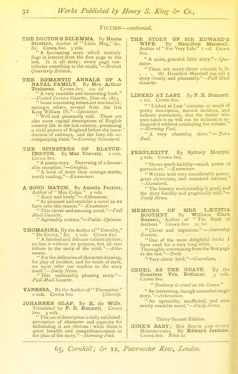 Fiction—continued. THE DOCTOR'S DILEMMA. By Hesba Stretton, Author of  Little Meg, &c. &c. Crown 8vo. 3 vols. A fascinating story which scarcely flags in interest from the first page to the last. It is all story; every page con- tributes something to the result.—Britisli Quarterly Review. THE ROMANTIC ANNALS OF A NAVAL FAMILY. By Mrs. Arthur Traherne. Crown Svo. 10s. 6d. A very readable and interesting book. — United Service Gazette, June 28, 1873.  Some interesting letters are introduced ; amongst others, several from the late King William W.—Spectator.  Well and pleasantly told. There are also some capital descriptions of English country life in the last century, presenting a vivid picture of England before the intro-' duction of railways, and the busy life ac- companying them.—Evening Standard. THE SPINSTERS OF BLATCH- INGTON. By Mar. Travers. 2 vols. Crown Svo. '' A pretty story. Deserving of a favour- able reception.'*—Graphic. A book of more than average merits, worth reading.—Examiner. A GOOD MATCH. By Amelia Perrier, Author of  Mea Culpa. 2 vols.  Racy and lively.—AtJienesztm.  As pleasant and readable a novel as we have seen this season.—Examitier. This clever and amusing novel.—Pall Mall Gazette.  Agreeably written.—Public Opinion. THOMASINA. By the Author of  Dorothy, ** De Cressy, &.c. 2 vols. Crown Svo.  A finished and delicate cabinet picture; no line is without its purpose, but all con- tribute to the unity of the work.—Athe- fUEum.  For the delicacies of character-drawing, for play of incident, and for finish of style, we must refer our readers to the story itself.—Daily News.  This undeniably pleasing story.— Pall Mall Gazette. VANESSA.' By the Author of  Thomasina. 2 vols. Crown Svo. {Shortly. JOHANNES OLAF. By E. de Wille. Translated by F. E. Bunnett. Crown Svo. 3 vols. The art of description is fully exhibited ; perception of character and capacity for delineating it are obvious; while there is great breadth and comprehensiveness in the plan of the story.—Morning Post. THE STORY OF SIR EDWARD^S WIFE. By Hamilton MarBhaU, Author of  For Very Life. i vol. Crown Svo. A quiet, graceful little %\.ox'].—Spec- tator.  There are many clever conceits in it. . . . Mr. Hamilton Marshall can tell a story closely and pleasantly.—Pall Mall Gazette. LINKED AT LAST. By F. E. Bunnett. 1 vol. Crown Svo.  ' Linked at Last' contains so much of pretty description, natural incident, and delicate portraiture, that the reader who once takes it up will not be inclined to re- linquish it without concluding the volume. —Morning Post. A very charming story.—Jolui Bull. PERPLEXITY. By Sydney Mostyn. 3 vols. Crown Svo.  Shows much lucidity—much power of portraiture.—Examiner.  Written with very considerable power, great cleverness, and sustained interest. —Standard.  The literary workmanship is good, and the story forcibly and graphically told.— Daily News. MEMOIRS OF ICRS. L.ffiTITIA BOOTHBY. By WiUiam Clark Russell, Author of  The Book of Authors. Crown Svo. 7J. 6d. Clever and ingenious.—Saturday Review. One of the most delightful books I have read for a very long while. . . . Thoroughly entertaining from the first page to the last.—Judy. Very clever book.—Guardian, CRUEL AS THE GRAVE. By the Countess Von Botluner. 3 vols. Crown Svo.  Jealousy is cruel as the Grave.  An interesting, though somewhat tragic story.—A thcnteiim.  An agreeable, unaffected, and emi- nently readable novel.—Daily Navs. Thirty-Second Edition. GINX'S BABY; His Birth ,.\nd othixk MisFORTUNKS. By Edward Jenkins. Crown Svo. Price 2^.