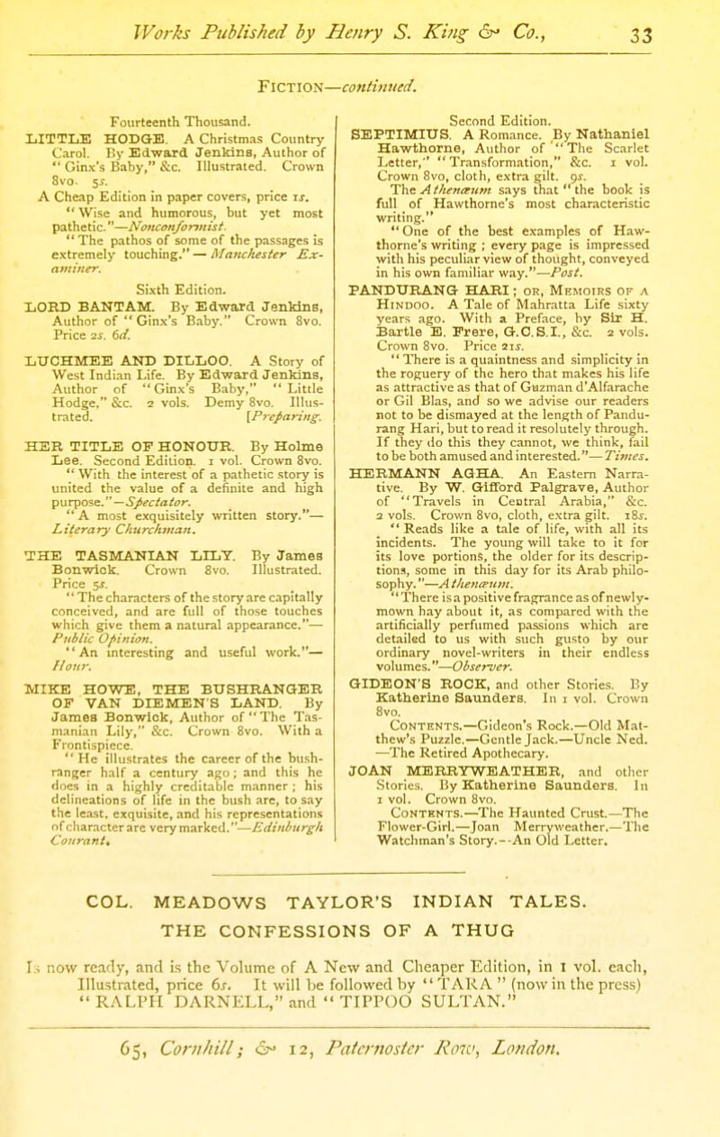 FlCTION- Fourteenth Thousand. LITTLE HODGE. A Christmas Country Carol. By Edward Jenkins, Author of  Gin.'c's Baby, &c. Illustrated. Crown 8vo, y. A Cheap Edition in paper covers, price is. Wise and humorous, but yet most pathetic.—Nonconformist.  The pathos of some of the passages is extremely touching. — Ma7ichester Ex- aminer. Si.xth Edition. LOHD BANTAM. By Edward JenMns, Author of  Gin.\'s Baby. Crown 8vo. Price 2j. 6^/. LXJCHMEE AND DILLOO. A Story of West Indian Life. By Edward Jenkins, Author of Ginx's Baby, Little Hodge. &c. 2 vols. Demy 8vo. Illus- trated. [Preparing. HER TITLE OF HONOUR. By Holme Lee. Second Edition, i vol. Crown 8vo.  With the interest of a pathetic story is united the value of a definite and high purpose.—.S/^<r/a/«r. A most exquisitely written story.— Literary Churchman. IHE TASMANIAN LILT. By James Bonwick. Crown 8vo. Illustrated. Price 5J. The characters of the story are capitally conceived, and are full of those touches which give them a natural appearance.— Public Ofinion. An interesting and useful work.— flow. MIKE HOWE, THE BUSHRANGER OF VAN DIEMEN S LAND. By James Bonwiok, Author of The Tas- manian Lily, &c. Crown 8vo. With a Frontispiece. He illustrates the career of the bu.sh- ranger half a century ago; and this he doe.s in a highly creditable manner ; his delineations of life in the bush are, to say the least, exquisite, and his representations of character arc very marked.—Edinburgh Courant, ■continued. Second Edition. SEPTIMIUS. A Romance. By Nathaniel Hawthorne, Author of  The Scarlet Letter,  Transformation, &c. i vol. Crown 8vo, cloth, extra gilt. gs. Tiv^ Athenanm says that  the book is full of Hawthorne's most characteristic writing.  One of the best examples of Haw- thorne's writing ; every page is impressed with his peculiar view of thought, conveyed in his own familiar way.—Post. PANDURANG HARI; or. Memoirs of a Hindoo. A Tale of Mahratta Life sixty years ago. With a Preface, by Sir H. Bartle E. Prere, G.C.S.I., &c. 2 vols. Crown 8vo. Price 21^. There is a quaintness and simplicity in the roguery of the hero that makes his life as attractive as that of Guzman d'Alfarache or Gil Bias, and so we advise our readers not to be dismayed at the length of Pandu- rang Hari, but to read it resolutely through. If they do this they cannot, we think, fail to be both amused and interested.— Times. HERMANN AGHA. An Eastern Narra- tive. By W. Gifford Palgrave, Author of Travels in Central Arabia, &c. a vols. Crown 8vo, cloth, extra gilt. i8j.  Reads like a tale of life, with all its incidents. The young will take to it for its love portions, the older for its descrip- tion.^, some in this day for its Arab philo- sophy. —A thentFum. There is a positive fragrance as of newly- mown hay about it, as compared with the artificially perfumed passions which are detailed to us with such gusto by our ordinary novel-writers in their endless volumes.—Observer. GIDEON'S ROCK, and other Stories. By Katharine Saunders. In 1 vol. Crown 8vo. Contents.—Gideon's Rock.—Old Mat- thew's Puzzle.—Gentle Jack.—Uncle Ned. —The Retired Apothecary. JOAN MERRYWEATHER, and other Stories. By Katherine Saunders. In 1 vol. Crown 8vo. Contents.—The Haunted Crust.—The Flower-Girl.—Joan Merryweather.—The Watchman's Story.--An Old Letter. COL. MEADOWS TAYLOR'S INDIAN TALES. THE CONFESSIONS OF A THUG Is now ready, and is the Volume of A New and Cheaper Edition, in i vol. each, Illustrated, price 6s. It will Ije followed by  TAR A  (now in the press) RALPH DARNELL, and  TIPPOO SULTAN.
