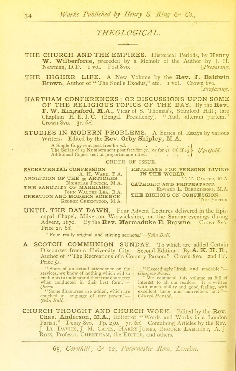 THEOLOGICAL. THE CHURCH AND THE EMPIRES. Historical Periods, by Henry W. Wilberforce, preceded by a Memoir of the Author by J. H. Newman, D.D. I vol. Post Svo. \Prcparing. THE HIGHER LIFE. A New Volume by the Rev. J. Baldwin Brown, Author of  The Soul's Exodus, etc. i vol. Crown Svo. {^Preparing. HARTHAM CONFERENCES; OR DISCUSSIONS UPON SOME OF THE RELIGIOUS TOPICS OF THE DAY. By the Rev. r. W. Kingsford, M.A., Vicar of S. Thomas's, Stamford HUl; late Chaplain H. E. I. C. (Bengal Presidency). Audi alteram partem. Crown Svo. 3^. dd. STUDIES IN MODERN PROBLEMS. A Series of Essays by various Writers. Edited by the Rev. Orby Shipley, M.A. A Single Copy sent post free for -/d. The Seiies of 12 Numbers sent post free for 7J., or for 7^. f>d. if 13 ^ if J>rcpait{. Additional Copies sent at proportionate rates. ORDER OF ISSUE. SACEAMENTAIi CONFESSION. A. H. Ward, B.A. ABOLITION OF THE 39 ARTICLES. N1CH0L.A.S PococK, M.A. THE SANCTITY OF MARRIAGE. John W.a.lte.r Le.a., B.A. CREATION AND MODERN SCIENCE. George Greenwood, M.A. RETREATS FOR PERSONS LIVING IN THE WORLD. T. T. Carter, M.A. CATHOLIC AND PROTESTANT. EuwAED L. Blenkinsopp, M.A. THE BISHOPS ON CONFESSION. The Editor. UNTIL THE DAY DAWN. Four Advent Lectures delivered in the Epis- copal Chapel, Milverton, Warwickshire, on the Sunday evenings during Advent, 1870. By the Rev. Marmaduke E. Browne. Crown Svo. Price IS. 6d. Four really original and stirring sermom.—yohn Bull. . A SCOTCH COMMUNION SUNDAY. To which are added Certain Discourses from a University City. Second Edition. ByA. K. H. B., Author of The Recreations of a Country Parson. Crown Svo. 2nd Ed. Price 5j.  Short of an actual attendance on the services, we know of nothing which will so enable us to understand their true character when conducted in their best form.— Quccii.  Some discourses are added, which are couched in language of rare power.-— John Bull.  E.vceedingly yfresh and readable.— Glcis^ozu A'c^us.  \Vc commend this volume as full of interest to all our readers. It is written with much ability and good feeling, with excellent taste and marvellous tact.— Church Herald. CHURCH THOUGHT AND CHURCH WORK. Edited by the Rev. Chas. Anderson, M.A., Editor of  Wonls aiul Works in a London Parish. Demy Svo. Pp.250, js. 6d. Containing Articles by the Rev. J. Ll. Davies, J. M. Capes, Hakry Jones, Brooke Lambert, A.J. Ross, Professor Ciieetham, the Editor, and others.