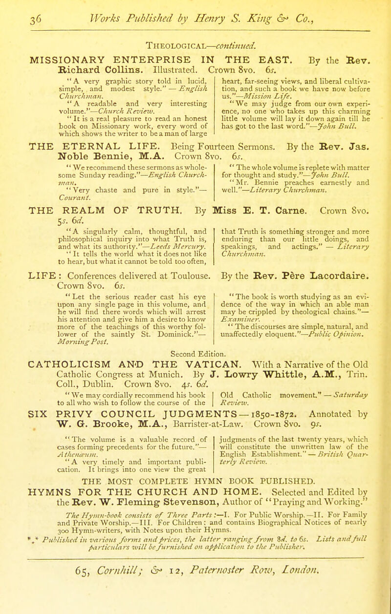 Theological—continued. MISSIONARY ENTERPRISE IN THE EAST. Richard Collins. Illustrated. Crown 8vo. 6s. By the Rev. A very graphic story told in lucid, simple, and modest style. — English CJinrcluiiaiL.  A readable and very interesting volume.—Church Review.  It is a real pleasure to read an honest book on Missionary work, every word of which shows the writer to be a man of large heart, far-seeing views, and liberal cultiva- tion, and such a book we have now before us.—Mission Li/e. We may judge from our own experi- ence, no one who takes up this charming little volume will lay it down again till he has got to the last word.—John Bull. THE ETERNAL LIFE. Noble Bennie, M.A.  We recommend these sermons as whole- some Sunday reading.—English Church- man. Very chaste and pure in style.—• Coiirant. Being Fourteen Sermons. Crown 8vo. (>s. By the Rev. Jas.  The whole volume is replete with matter for thought and study.—John Bull. Mr. Bennie preaches earnestly and well.—Literary ChiirchmaJi. THE REALM OF TRUTH. By Miss E. T. Carne. Crown 8vo. 5^. 6d. A singularly calm, thoughtful, and philosophical inquiry into what Truth is, and what its authority.—Leeds Mercury.  It tells the world what it does not like to hear, but what it cannot be told too often, that Truth is something stronger and more enduring than our little doings, and speakings, and actings. — Literary Churchman. By the Rev. Pere Lacordaire.  The book is worth studying as an evi- dence of the way in which an able man may be crippled by theological chains.— Examiner. '' The discourses are simple, natural, and unaffectedly eloquent.—Public Opittion. LIFE : Conferences delivered at Toulouse Crown Svo. 6s.  Let the serious reader cast his eye upon any single page in this volume, and he will find there words which will arrest his attention and give him a desire to know more of the teachings of this worthy fol- lower of the saintly St. Dominick.—■ Morning Post. Second Edition. CATHOLICISM AND THE VATICAN. With a Narrative of the Old Catholic Congress at Munich. By J. Lowry Whittle, A.M., Trin. Coll., Dublin. Crown Svo. 4s. 6d. We may cordially recommend his book I Old Catholic movement—Saturday to all who wish to follow the course of the | Review. PRIVY COUNCIL JUDGMENTS —1850-1872. Annotated W. G. Brooke, M.A., Barrister-at-Law. Crown 8vo. gs. SIX by  The volume is a valuable record of cases forming precedents for the future.— A thencvum. A very timely and important publi- cation. It brings into one view the great THE MOST COMPLETE HYMN BOOK PUBLISHED. judgments of the last twenty years, which will constitute the unwritten law of the English Establishment. — British Quar- terly Rcz'ie7v. HYMNS FOR THE CHURCH AND HOME. Selected and Edited by the Rev. W. Fleming Stevenson, Author of Praying and Working. The Hymn-hook consists of Three Parts:—I. For Public Worship.—II. For Family and Private Worship.—HI. For Children: and contains Biographic.il Notices of nearly 300 Hymn-writers, with Notes upon their Hymns. * Puhlishcd in various forms and prices, the latter ranging from Zd. to 6s. Lists and full particulars will be furnished on application to the Publisher.