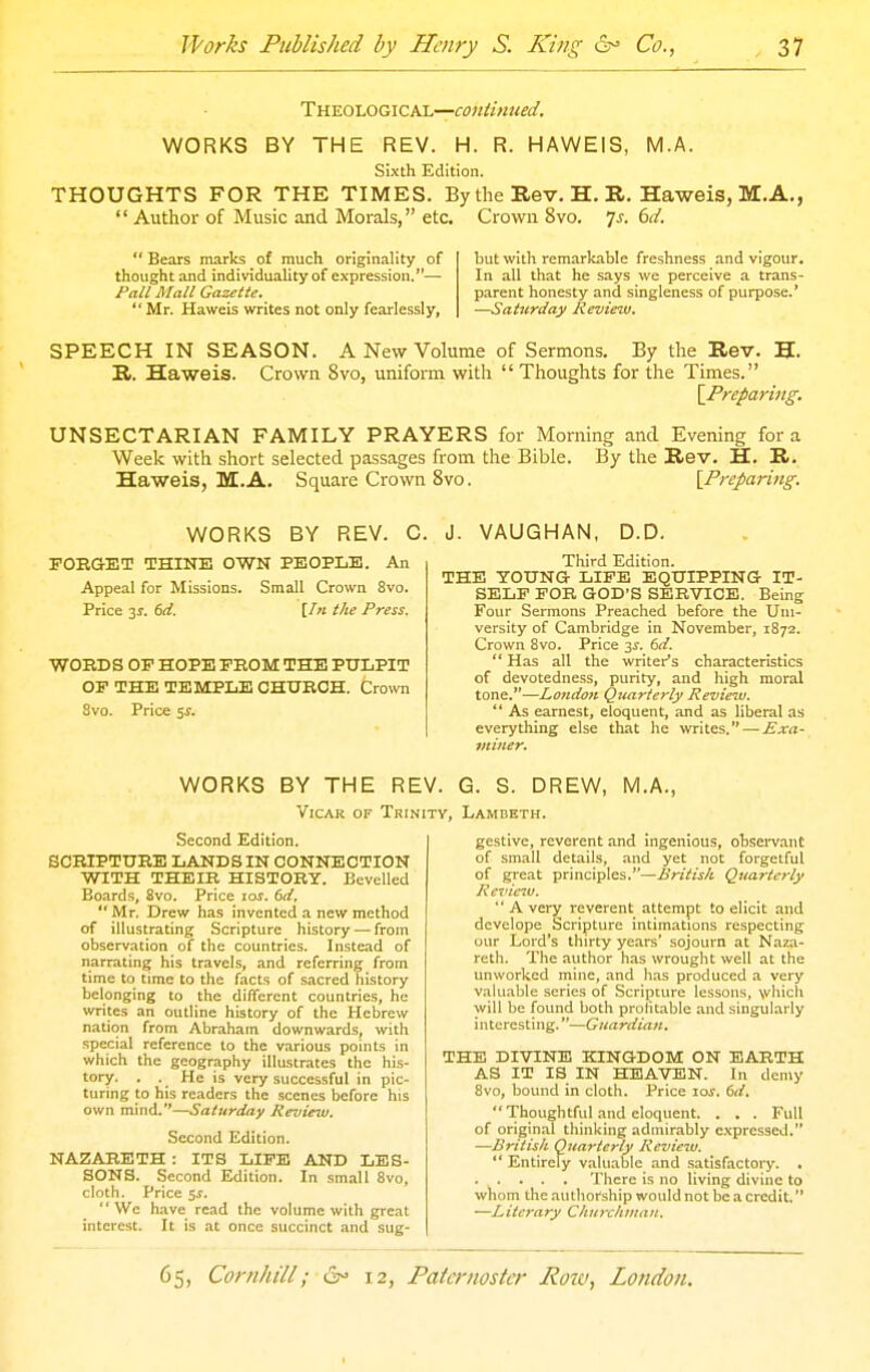 WORKS BY THE REV. H. R. HAWEIS, M.A. Sixth Edition. THOUGHTS FOR THE TIMES. By the Rev. H. R. Haweis, M.A., Author of Music and Morals, etc. Crown 8vo. 7j. bd. Bears marks of much originality of but with remarkable freshness and vigour, thought and individuality of expression.— In all that he says we perceive a trans- Pall Mall Gazette. parent honesty and singleness of purpose.' Mr. Haweis writes not only fearlessly, —Saturday Review. SPEECH IN SEASON. A New Volume of Sermons. By the Rev. H. R. Haweis. Crown 8vo, uniform with Thoughts for the Times. {Preparing. UNSECTARIAN FAMILY PRAYERS for Morning and Evening for a Week with short selected passages from the Bible. By the Rev. H. R. Haweis, M.A. Square Crown 8vo. {^Preparing. WORKS BY REV. 0 FOBGET THINE OWN PEOPLE. An Appeal for Missions. Small Crown 8vo. Price 3J. bd. [In the Press. WORDS OP HOPE PROM THE PULPIT OF THE TEMPLE OHUBOH. Crown Svo. Price 5^. J. VAUGHAN, D.D. Third Edition. THE YOUNG LIFE EQUIPPING IT- SELF FOR GOD'S SERVICE. Being Four Sermons Preached before the Uni- versity of Cambridge in November, 1872. Crown Svo. Price y. 6d Has all the writer's characteristics of devotedness, purity, and high moral tone,—Lo7idoK Quarterly Review, As earnest, eloquent, and as liberal as everything else that he writes. — £xa- tniner. WORKS BY THE REV. G. S. DREW, M.A., VicAK OF Trinity, Lambeth. Second Edition. SCRIPTURE LANDS IN CONNECTION WITH THEIR HISTORY. Bevelled Boards, Svo. Price 10s. 6d, Mr. Drew has invented a new method of illustrating Scripture history — from observation of the countries. Instead of narrating his travels, and referring from time to time to the facts of sacred history belonging to the different countries, he writes an outline history of the Hebrew nation from Abraham downwards, with special reference to the various points In which the geography illustrates the his- tory. . . He is very successful in pic- turing to his readers the scenes before his own mind.—Saturday Review. Second Edition. NAZARETH : ITS LIFE AND LES- SONS. Second Edition. In small Svo, cloth. Price 5i. We h.ave read the volume with great interest. It Is at once succinct and sug- gestive, reverent and ingenious, observant of small details, and yet not forgetful of great principles.—.firiV/jr/t Quarterly Review. A very reverent attempt to elicit and develope Scripture intimations respecting uur Lord's thirty years' sojourn at Naza- reth. The author has wrought well at the unworkcd mine, and lias produced a very valuable .series of .Scripture lessons, \vhlch will be found both prolitable and singularly interesting.—Guardian. THE DIVINE KINGDOM ON EARTH AS IT IS IN HEAVEN. In demy Svo, bound in cloth. Price loi-. 6d. Thoughtful and eloquent. . . . Full of original thinking admirably c.vpressed. —British Quarterly Revieiu. Entirely valuable and .satisfactory. . There is no living divine to whom the authorship would not be a credit. —Literary Churchman.