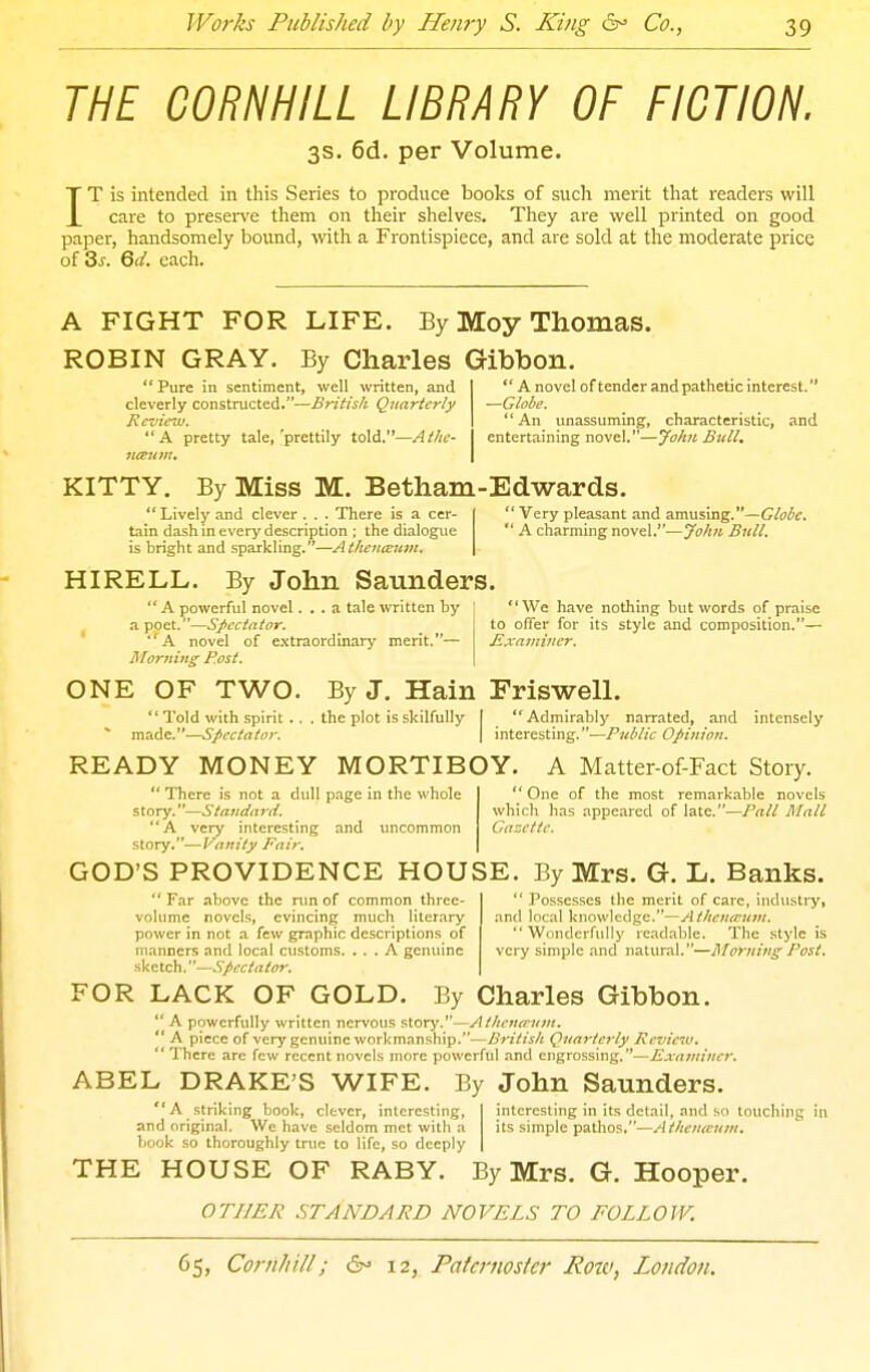 THE CORNHILL LIBRARY OF FICTION. 3s. 6d. per Volume. IT is intended in this Series to produce books of such merit that readers will care to preser\'e them on tlieir shelves. They are well printed on good paper, handsomely bound, with, a Frontispiece, and are sold at the moderate price of 3^. 6d. each. A FIGHT FOR LIFE. By Moy Thomas. ROBIN GRAY. By Charles Gibbon Pure in sentiment, well written, and cleverly constructed.—Britisli Quarterly Review. A pretty tale,'prettily to\d.—Athe- '' A novel of tender and pathetic interest. —Globe.  An unassuming, characteristic, and entertaining novel.—John Bull, KITTY. By Miss M. Betham-Edwards.  Lively and clever . . . There is a cer- tain dash in every description ; the dialogue is bright and sparkling.—Athenceuin.  Very pleasant and amusing.—Globe,  A charming novel.—Jo/tn Bull. HIRELL. By John Saunders.  A powerful novel... a tale written by I  We have nothing but words of praise a poet.—Spectator. to offer for its style and composition.— ' A novel of extraordinary merit.— Mxamiuer. Morni7ig Rost. \ ONE OF TWO. By J. Hain Friswell. ** Told with spirit . made.—Spectator. the plot is skilfully Admirably narrated, and intensely interesting.—Public Opinion. READY MONEY MORTIBOY. A Matter-of-Fact Story.  There is not a dull page in the whole story. ^—Standard. A very interesting and uncommon story.—Vanity Fair.  One of the most remarkable novels which has appeared of late.—Pall Mall Gazette. GOD'S PROVIDENCE HOUSE. By Mrs. G. L. Banks. Far above the run of common three- volume novels, evincing much literary power in not a few graphic descriptions of manners and local customs. ... A genuine sketch.—Spectator.  Pos.ses.ses the merit of care, iiidustrj', and local knowledge.—Athcnteuni.  Wtinderfuliy readable. The style is very simple and natural.—j\Iorning Post. FOR LACK OF GOLD. By Charles Gibbon.  A powerfully written nervous story.—Atlienaum.  A piece of very genuine workmanship.—British Quarterly Review.  I'hcrc are few recent novels more powerful and engrossing.—Examiner. ABEL DRAKE'S WIFE. By John Saunders. A striking book, clever, interesting, and original. We have seldom met witli a book so thoroughly true to life, so deeply interesting in its detail, and so touching in its simple pathos,—Athenuuin. THE HOUSE OF RABY. By Mrs. G. Hooper. OTHER STANDARD NOVELS TO FOLLOW.