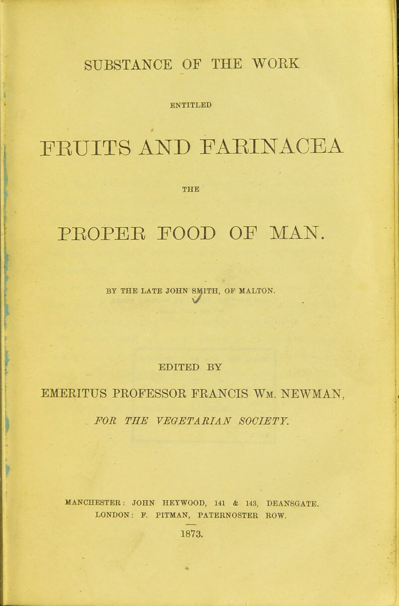 SUBSTANCE OF THE WOEK ENTITLED FEUITS AND FAEINACEA THE PBOPEE POOD OF MAN. BY THE LATE JOHN SMITH, OP MALTON. EDITED BY EMERITUS PROFESSOE- FRANCIS Wm. NEWMAN, FOR THE VEGETARIAN SOCIETY. MANCHESTER: JOHN HETWOOD, 141 & 143, DBANSGATE. LONDON: P. PITMAN, PATERNOSTER ROW. 1873.