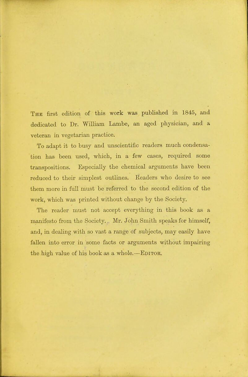 dedicated to Dr. William Lambe, an aged physician, and a veteran in vegetarian practice. To adapt it to busy and unscientific readers much condensa- tion has been used, which, in a few cases, required some transpositions. Especially the chemical arguments have been reduced to their simplest outlines. Readers who desire to see them more in full must be referred to the second edition of the work, which was printed without change by the Society. The reader must not accept everything in this book as a manifesto from the Society.., Mr. John Smith speaks for himself, and, in dealing with so vast a range of subjects, may easily have fallen into error in some facts or arguments without impairing the high value of his book as a whole.—Editor.