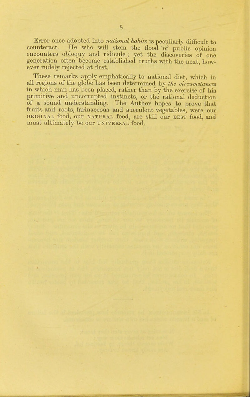 Error once adopted into national habits is peculiarly difficult to counteract. He who will stem the flood of public opinion encounters obloquy and ridicule ; yet the discoveries of one generation often become established truths with the next, how- ever rudely rejected at first. These remarks apply emphatically to national diet, which in regions of the globe has been determined by the circumstances in which man has been placed, rather than by the exercise of his primitive and uncorrupted instincts, or the rational deduction of a sound understanding. The Author hopes to prove that fruits and roots, faiinaceous and succulent vegetables, were our ORIGINAL food, our NATURAL food, are still our best food, and must ultimately be our universal food.