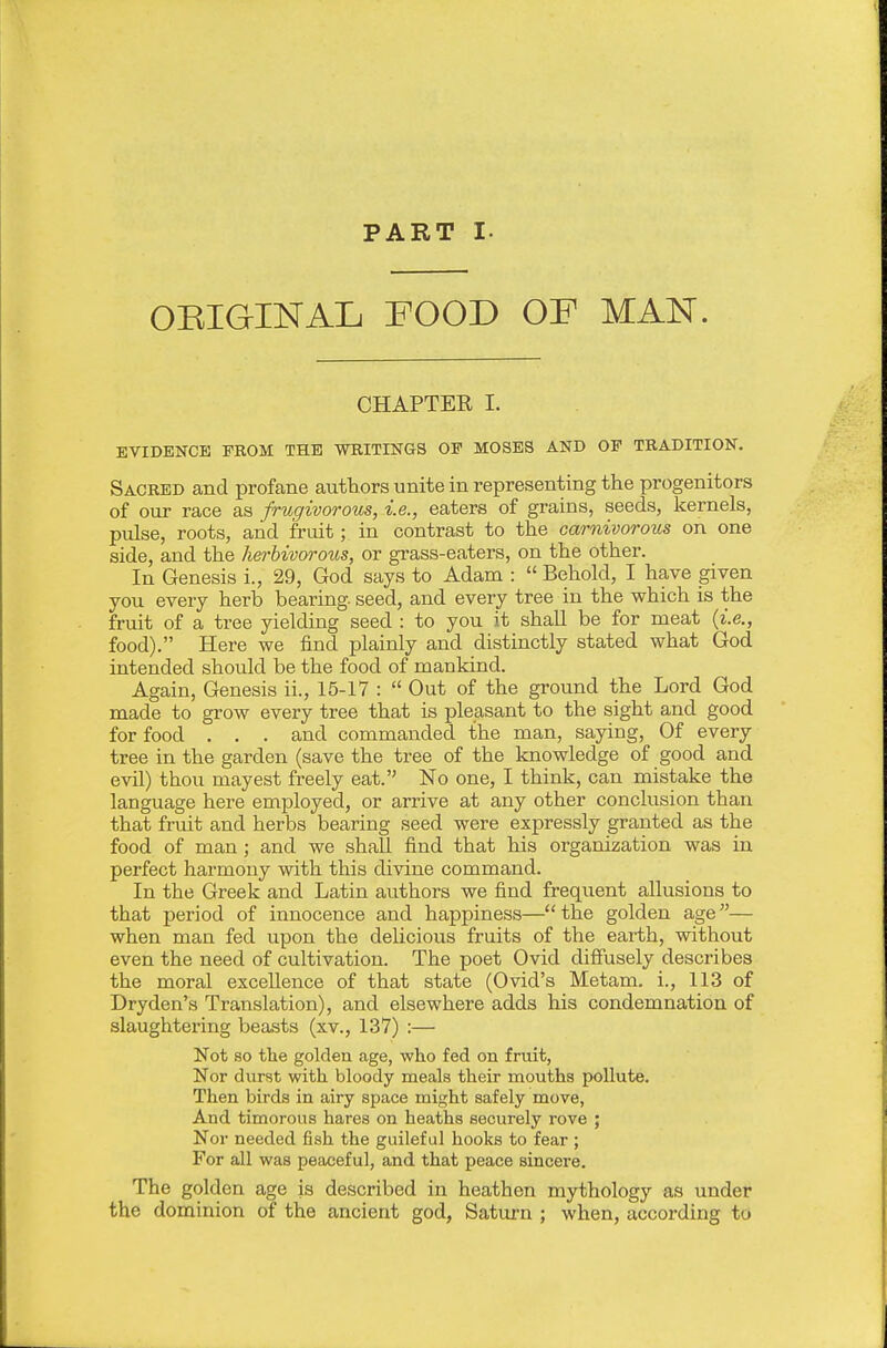 OEIGINAL FOOD OF MAN. CHAPTEE I. EVIDENCE FROM THE WRITINGS OF MOSES AND OF TRADITION. Sacred and profane authors unite in representing the progenitors of our race as frugivorous, i.e., eaters of grains, seeds, kernels, pulse, roots, and fruit; in contrast to the carnivorous on one side, and the herbivorous, or grass-eaters, on the other. In Genesis i., 29, God says to Adam :  Behold, I have given you every herb bearing, seed, and every tree in the which is the fruit of a tree yielding seed : to you it shall be for meat {i.e., food). Here we find plainly and distinctly stated what God intended should be the food of mankind. Again, Genesis ii., 15-17 :  Out of the ground the Lord God made to grow every tree that is pleasant to the sight and good for food . . . and commanded the man, saying, Of every tree in the garden (save the tree of the knowledge of good and evil) thou mayest freely eat. No one, I think, can mistake the language here employed, or arrive at any other conclusion than that fruit and herbs bearing seed were expressly granted as the food of man ; and we shall find that his organization was in perfect harmony with this divine command. In the Greek and Latin authors we find frequent allusions to that period of innocence and happiness—the golden age— when man fed upon the delicious fruits of the earth, without even the need of cultivation. The poet Ovid diffusely describes the moral excellence of that state (Ovid's Metam. i., 113 of Dryden's Translation), and elsewhere adds his condemnation of slaughtering beasts (xv., 137) :— Not so the golden age, who fed on fruit, Nor durst with bloody meals their mouths pollute. Then birds in airy space might safely move, And timorous hares on heaths securely rove ; Nor needed fish the guileful hooks to fear ; For all was peaceful, and that peace sincere. The golden age is described in heathen mythology as under the dominion of the ancient god, Saturn ; when, according to
