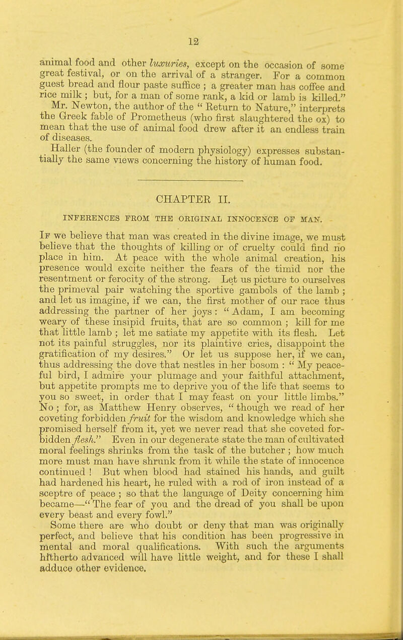 animal food and other Ivjouries, except on the occasion of some great festival, or on the arrival of a stranger. For a common guest bread and flour paste suffice ; a greater man has coflFee and rice milk ; but, for a man of some rank, a kid or lamb is killed. Mr. Newton, the author of the  Return to Nature, interprets the Greek fable of Prometheus (who first slaughtered the ox) to mean that the use of animal food drew after it an endless train of diseases. Haller (the founder of modern physiology) expresses substan- tially the same views concerning the history of human food. CHAPTER II. INFERENCES FROM THE ORIGINAL INNOCENCE OF MAN. If we believe that man was created in the divine image, we must believe that the thoughts of kilhng or of cruelty could find rio place in him. At peace with the whole animal creation, his presence would excite neither the fears of the timid nor the resentment or ferocity of the strong. Let us picture to ourselves the primeval pair watching the sportive gambols of the lamb ; and let us imagine, if we can, the first mother of our race thus addressing the partner of her joys:  Adam, I am becoming weary of these insipid fruits, that are so common ; kUl for me that little lamb ; let me satiate my appetite with its flesh. Let not its painful struggles, nor its plaintive cries, disappoint the gratification of my desires. Or let us suppose her, if we can, thus addressing the dove that nestles in her bosom :  My peace- ful bird, I admire your plumage and your faithful attachment, but appetite prompts me to deprive you of the life that seems to you so sweet, in order that I may feast on your little limbs. No ; for, as Matthew Henry observes,  though we read of her coveting forbidden fruit for the wisdom and Imowledge which she promised herself from it, yet we never read that she coveted for- bidden fleshP Even in our degenerate state the man of cultivated moral feelings shrinks from the task of the butcher ; how much more must man have shrunk from it while the state of innocence continued ! But when blood had stained his hands, and guUt had hardened his heart, he ruled with a rod of iron instead of a sceptre of peace ; so that the language of Deity concerning him became— The fear of you and the dread of you shall be upon every beast and every fowl. Some there are who doubt or deny that man was originally perfect, and believe that his condition has been progressive in mental and moral qualifications. With such the arguments hi'therto advanced will have little weight, and for these I shall adduce other evidence.
