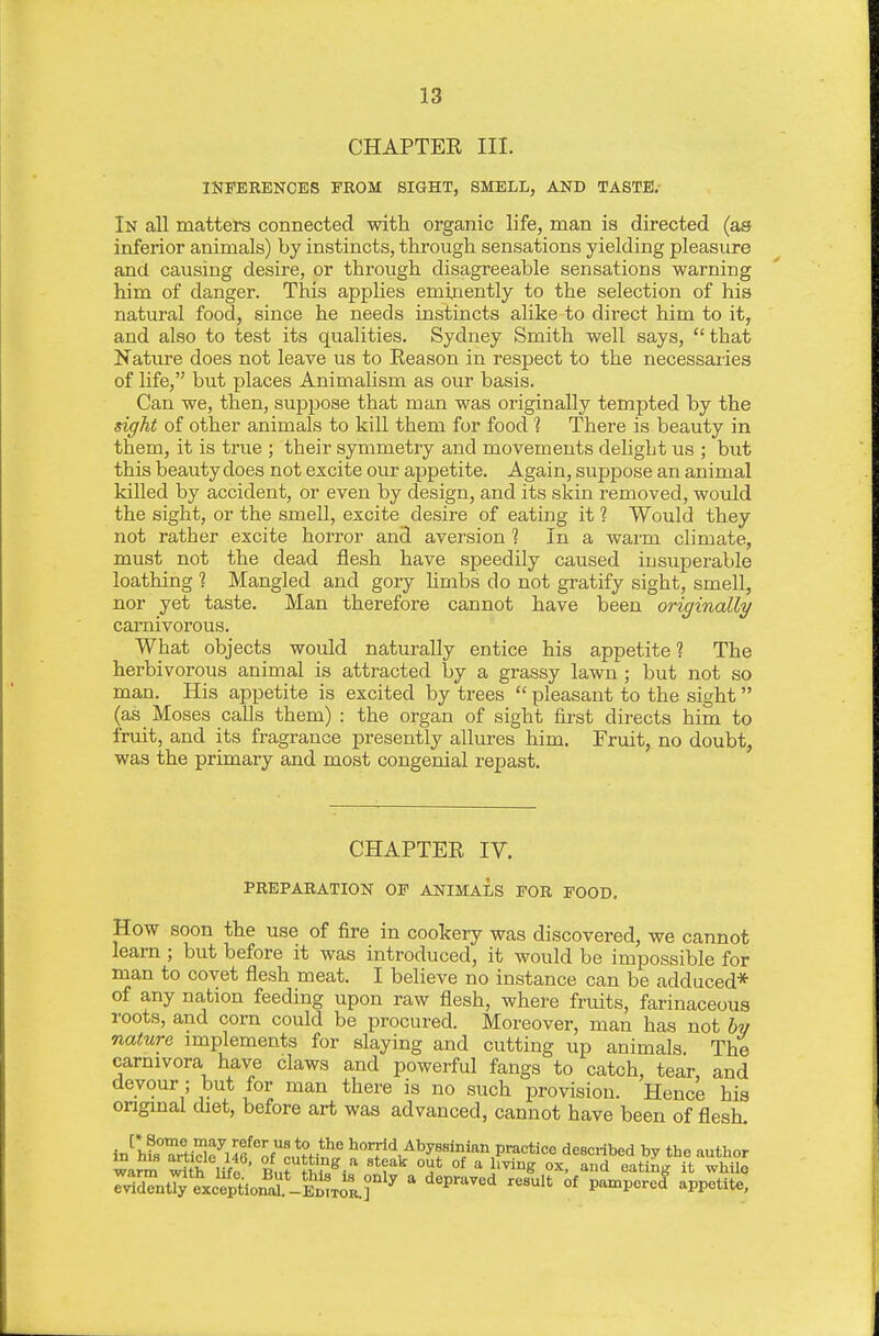 CHAPTEE III. INFERENCES FROM SIGHT, SMELL, AND TASTE.- In all matters connected with organic life, man is directed (as inferior animals) by instincts, through sensations yielding pleasure and causing desire, or through disagreeable sensations warning him of danger. This applies eminently to the selection of his natural food, since he needs instincts alike to direct him to it, and also to test its qualities. Sydney Smith well says, that Nature does not leave us to Eeason in respect to the necessaries of life, but places Animalism as our basis. Can we, then, suppose that man was originally tempted by the sight of other animals to kill them for food 1 There is beauty in them, it is true ; their symmetry and movements delight us ; but this beauty does not excite our appetite. Again, suppose an animal killed by accident, or even by design, and its skin removed, would the sight, or the smell, excite desire of eating it 1 Would they not rather excite horror and aversion ? In a warm climate, must not the dead flesh have speedily caused insuperable loathing 1 Mangled and gory hmbs do not gratify sight, smell, nor yet taste. Man therefore cannot have been originally carnivorous. What objects would naturally entice his appetite? The herbivorous animal is attracted by a grassy lawn ; but not so man. His appetite is excited by trees  pleasant to the sight (as_ Moses calls them) : the organ of sight first directs him to fruit, and its fragrance presently allures him. Fruit, no doubt, was the primary and most congenial repast. CHAPTER IV. PREPARATION OF ANIMALS FOR FOOD, How soon the use of fire in cookery was discovered, we cannot learn ; but before it was introduced, it would be impossible for man to covet flesh meat. I believe no instance can be adduced* of any nation feeding upon raw flesh, where fruits, farinaceous roots, and corn could be procured. Moreover, man has not bv nature implements for slaying and cutting up animals The carnivora have claws and powerful fangs to catch, tear, and devour; but for man there is no such provision. Hence his onginal diet, before art was advanced, cannot have been of flesh. i^uTZ^^uiZrcnH^t '^'Tld/l'yfi^^ practice described by the author wara, tuh life ' Rn? Jm//^ I^* °^ I'^'^S: ox. and eating it whilo