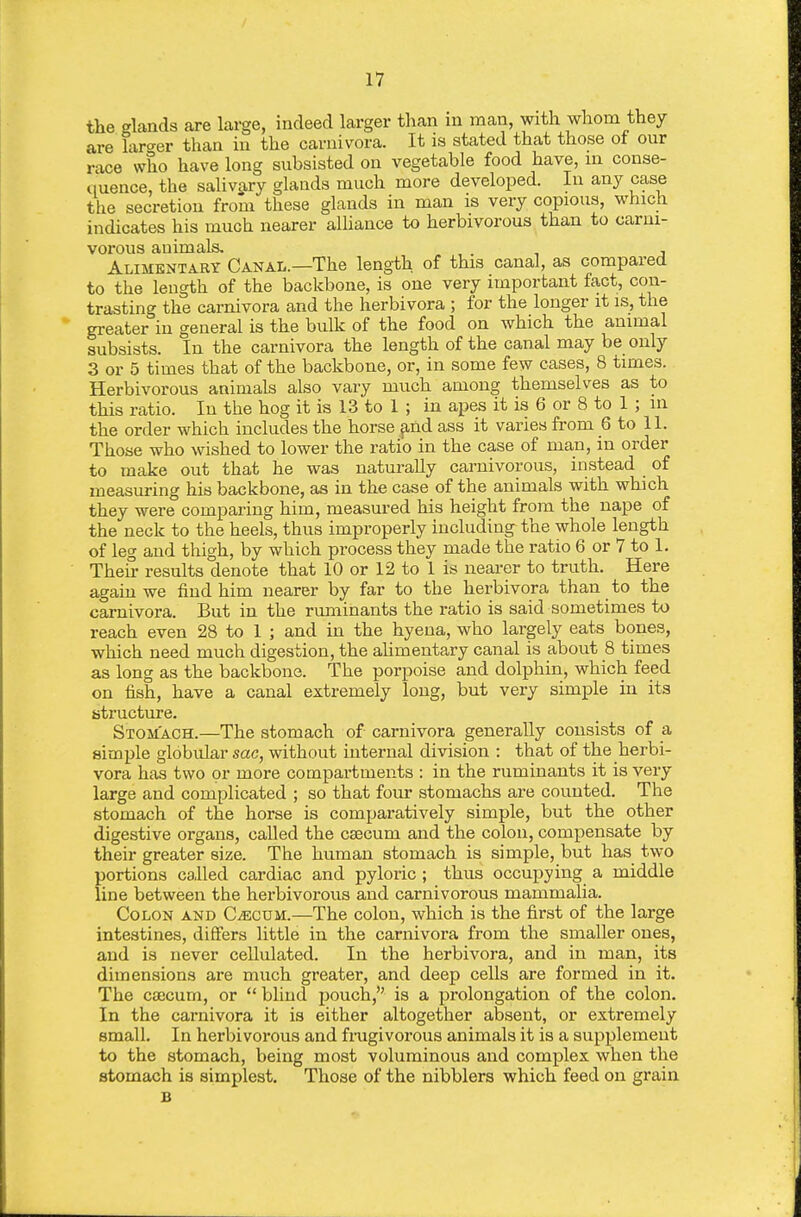 the glands are large, indeed larger than in man, with whom they are laro-er than in the carnivora. It ia stated that those ot our race who have long subsisted on vegetable food have, in conse- quence, the salivary glands much more developed. In any case the secretion from these glands in man is very copious, which indicates his much nearer alhance to herbivorous than to carni- vorous auimals, . Alimentary Canal.—The length of this canal, as compared to the length of the backbone, is one very important fact, con- trasting the carnivora and the herbivora ; for the longer it is, the greater in general is the bulk of the food on which the animal subsists. In the carnivora the length of the canal may be only 3 or 5 times that of the backbone, or, in some few cases, 8 times. Herbivorous animals also vary much among themselves as to this ratio. In the hog it is 13 to 1 ; in apes it is 6 or 8 to 1 ; in the order which includes the horse find ass it varies from 6 to 11. Those who wished to lower the ratio in the case of man, in order to make out that he was naturally carnivorous, instead of measuring his backbone, as in the case of the animals with which they were comparing him, measured his height from the nape of the neck to the heels, thus improperly including the whole length of leg and thigh, by which process they made the ratio 6 or 7 to 1. Their results denote that 10 or 12 to 1 is nearer to truth. Here again we find him nearer by far to the herbivora than to the carnivora. But in the ruminants the ratio is said sometimes to reach even 28 to 1 ; and in the hyena, who largely eats bones, which need much digestion, the ahmentary canal is about 8 times as long as the backbone. The porpoise and dolphin, which feed on fish, have a canal extremely long, but very simple in its structure. Stomach.—The stomach of carnivora generally consists of a simple globular sac, without internal division : that of the herbi- vora has two or more compartments : in the ruminants it is very large and complicated ; so that four stomachs are counted. The stomach of the horse is comparatively simple, but the other digestive organs, called the caecum and the colon, compensate by their greater size. The human stomach is simple, but has two portions called cardiac and pyloric ; thus occupying a middle line between the herbivorous and carnivorous mammalia. Colon and CiECUM.—The colon, which is the first of the large intestines, differs little in the carnivora from the smaller ones, and is never ceUulated. In the herbivora, and in man, its dimensions are much greater, and deep cells are formed in it. The cajcum, or blind pouch, is a prolongation of the colon. In the carnivora it is either altogether absent, or extremely small. In herbivorous and fingivorous animals it is a supplement to the stomach, being most voluminous and complex when the stomach is simplest. Those of the nibblers which feed on grain B