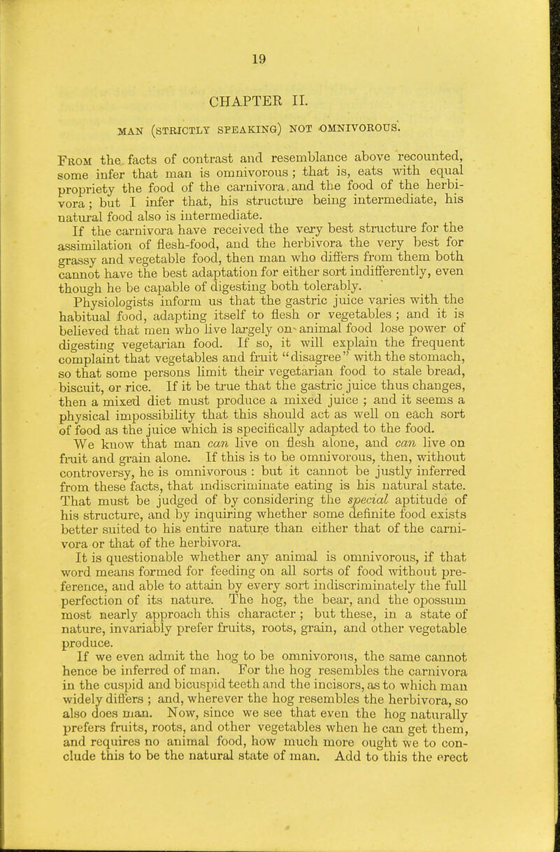 CHAPTER II. MAN (strictly SPEAKING) NOT .OMNIVOROUS. From the facts of contrast and resemblance above recounted, some infer that man is omnivorous ; that is, eats with equal propriety the food of the carnivora. and the food of the herbi- vora ; but I infer that, his structm-e being intermediate, his natm-al food also is intermediate. If the carnivora have received the very best structure for the assimilation of flesh-food, and the herbivora the very best for grassy and vegetable food, then man who difi'ers from them both cannot have the best adaptation for either sort indifferently, even though he be capable of digesting both tolerably. Physiologists inform us that the gastric juice varies with the habitual food, adapting itself to flesh or vegetables ; and it is beUeved that men who live largely on- animal food lose power of digesting vegetai'ian food. If so, it will explain the frequent complaint that vegetables and fi'uit disagree with the stomach, so that some persons hmit their vegetarian food to stale bread, biscuit, or rice. If it be true that the gastric juice thus changes, then a mixed diet must produce a mixed juice ; and it seems a physical impossibility that this should act as well on each sort of food as the juice which is speciflcally adapted to the food. We know that man can live on flesh alone, and can live on frait and grain alone. If this is to be omnivorous, then, without controversy, he is omnivorous : but it cannot be justly inferred from these facts, that indiscriminate eating is his natural state. That must be judged of by considering the special aptitude of his structure, and by inquiring whether some definite food exists better suited to his entire nature than either that of the carni- vora or that of the herbivora. It is questionable whether any animal is omnivorous, if that word means formed for feeding on all sorts of food without pre- ference^ aud able to attain by every sort indiscriminately the full perfection of its nature. The hog, the bear, and the opossum most nearly approach this character; but these, in a state of nature, invariably prefer fruits, roots, grain, and other vegetable produce. If we even admit the hog to be omnivorous, the same cannot hence be inferred of man. For the hog resembles the carnivora in the cuspid and bicusjnd teeth and the incisors, as to which man widely difiers ; and, wherever the hog resembles the herbivora, so also does man. Now, since we see that even the hog naturally prefers fruits, roots, and other vegetables when he can get them, and requires no animal food, how much more ought we to con- clude this to be the natural state of man. Add to this the erect