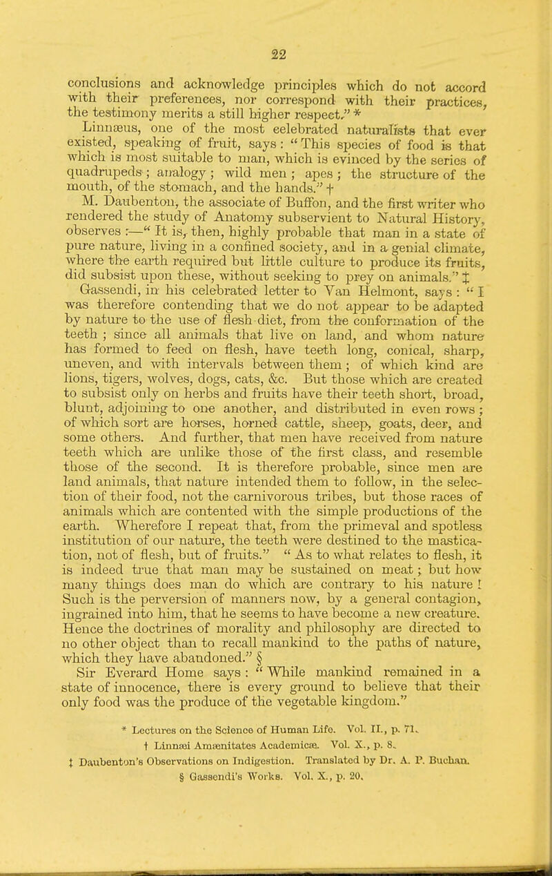 conclusions and acknowledge principles which do not accord with their preferences, nor correspond with their practices, the testimony merits a still higher respect, * LiuntBus, one of the most eelebrated naturalists that ever existed, speaking of fruit, says:  This species of food is that which is most suitable to man, which is evinced by the series of quadrupeds ; analogy ; wild men ; apes ; the structure of the mouth, of the stomach, and the hands. f M. Daubentou, the associate of Buflfon, and the first writer who rendered the study of Anatomy subservient to Natural History, observes r—« It is, then, highly probable that man in a state of pure nature, living in a confined society, and in a genial climate, where the earth required but little culture to produce its fruits, did subsist upon these, without seeking to prey on animals. J Gassendi, in his celebrated letter to Van Helmont, says :  I was therefore contending that we do not Sbiipeax to be adapted by nature to the use of flesh diet, from the conformation of the teeth ; since all animals that live on land, and whom nature has formed to feed on flesh, have teeth long, conical, sharp, uneven, and with intervals between them; of which kind are lions, tigers, wolves, dogs, cats, &c. But those which are created to subsist only on hei-bs and fruits have their teeth short, broad, blunt, adjoining to one another, and distributed in even rows; of which sort are horses, horned cattle, sheep, goats, deer, and some others. And further, that men have received from natm-e teeth which are unlike those of the first class, and resemble those of the second. It is therefore probable, since men are land animals, that nature intended them to follow, in the selec- tion of their food, not the carnivorous tribes, but those races of animals which are contented with the simple productions of the earth. Wherefore I repeat that, from the primeval and spotless institution of our natm-e, the teeth were destined to the mastica- tion, not of flesh, but of fruits.  As to what relates to flesh, it is indeed ti-ue that man may be sustained on meat; but how many things does man do which are contrary to his nature ! Such is the perversion of manuei's now, by a general contagion, ingrained into him, that he seems to have become a new creature. Hence the doctrines of morality and philosophy are directed to no other object thaia to recall mankind to the paths of nature, which they have abandoned. § Sir Everard Home says :  While mankind remained in a state of innocence, there is every ground to believe that their only food was the produce of the vegetable kingdom. * Lectures on the Science of Human Life. Vol. II., p. 71. + Linnooi Amsenitates Academlcse. Vol. X., p. 8. t Daubenton's Observations on Indigestion. Translated by Dr. A. P. Buchan. § Gasaendi's Works. Vol. X., p. 20.