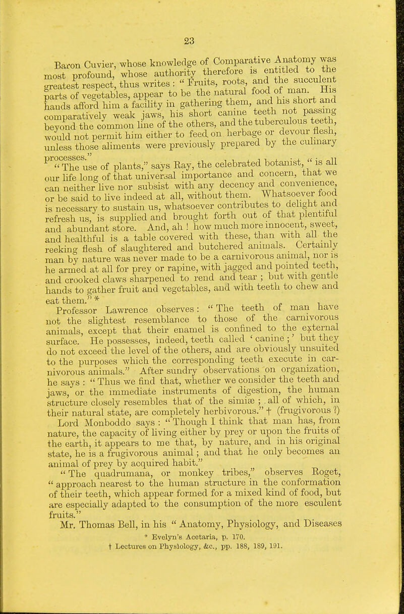Baron Cuvier, whose knowledge of Comparative Anatomy was most profound, whose authority therefoi-e is entitled to the Seates^t respect thus writes :  Fruits, roots and the succulent parts of vegetables, appear to be the natural food of man. His Ends affoi^ him a facflity in gathering tl^em, and his short and comnaratively weak jaws, his short canine teeth not passing SyoS the cLmon line of the others, and the tuberculous teeth, would not permit him either to feed on herbage or devour flesh, unless those aliments were previously prepared by the culinary P'T^The use of plants, says Eay, the celebrated botanist  is all our life long of that universal importance and concern, that we can neither live nor subsist with any decency and convenience or be said to live indeed at all, without them. Whatsoever food is necessary to sustain us, whatsoever contributes to delight and refresh us, is supplied and brought forth out of that plentiful and abundant store. And, ah ! how much more innocent, sweet, and healthful is a table covered with these, than with aU the reekino- flesh of slaughtered and butchered animals. Certainly man by nature was never made to be a carnivorous animal, nor is he armed at all for prey or rapine, with jagged and pointed teeth, and crooked claws sharpened to rend and tear ; but with gentle hands to gather fruit and vegetables, and with teeth to chew and Professor Lawrence observes: The teeth of man have not the slightest resemblance to those of the carnivorous animals, except that their enamel is confined to the e:j:ternal surface. He possesses, indeed, teeth called ' canine ;' but they do not exceed the level of the others, and are obviously unsuited to the purposes which the corresponding teeth execute in car- nivorous animals. After sundry observations on organization, he says :  Thus we find that, whether we consider the teeth and jaws, or the imimediate instruments of digestion, the human structure closely resembles that of the simiee ; . all of which, in their natural state, are completely herbivorous. f (frugivorous 1) Lord Monboddo says :  Though I think that man has, from nature, the capacity of hving either by prey or upon the fruits of the earth, it appears to me that, by nature, and in his original state, he is a frugivorous animal; and that he only becomes an animal of prey by acquired habit. The quadrumana, or monkey tribes, observes Eoget,  approach nearest to the human structure in the conformation of their teeth, which aj^pear formed for a mixed land of food, but are especially adapted to the consumption of the more esculent fruits. Mr. Thomas Bell, in his  Anatomy, Physiology, and Diseases * Evelyn's Acetaria, p. 170. t Lectures on Physiology, &c., pp. 188, 189, 191.
