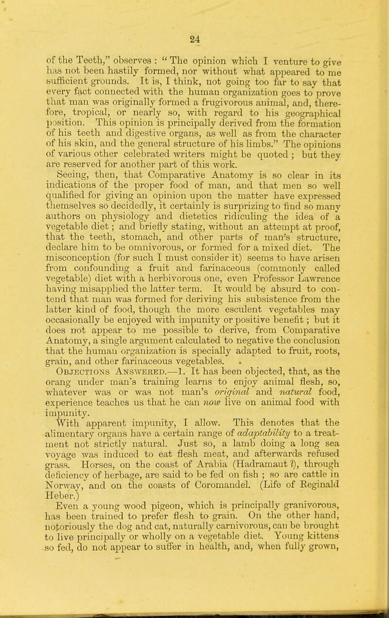 of the Teeth, observes :  The opinion which I venture to give has not been hastily formed, nor -without what appeared to me bufl&cient grounds. It is, I think, not going too far to say that every fact connected with the human organization goes to prove that man was originally formed a frugivorous animal, and, there- fore, tropical, or nearly so, with regard to his geographical jjosition. This opinion is principally derived from the formation of his teeth and digestive organs, as well as from the character of his skin, and the general structure of his limbs. The opinions of various other celebrated writers might be quoted ; but they are reserved for another part of this work. Seeing, then, that Comparative Anatomy is so clear in its indications of the proper food of man, and that men so well qualified for giving an opinion upon the matter have expressed themselves so decidedly, it certainly is surprizing to find so many authors on physiology and dietetics ridiciihng the idea of a vegetable diet; and briefly stating, without an attempt at proof, that the teeth, stomach, and other parts of man's structure, declare him to be omnivorous, or formed for a mixed diet. The misconception (for such I must consider it) seems to have arisen from confounding a fruit and farinaceous (commonly called vegetable) cUet with a herbivorous one, even Professor Lawrence having misapplied the latter term. It would be absurd to con- tend that man was formed for deriving his subsistence from the latter kind of food, though the more esculent vegetables may occasionally be enjoyed with impunity or positive benefit; but it does not appear to me possible to derive, from Comparative Anatomy, a single argument calculated to negative the conclusion that the human organization is specially adapted to fruit, roots, grain, and other farinaceous vegetables. * Objections Answered.—1. It has been objected, that, as the orang under man's training learns to enjoy animal flesh, so, whatever was or was not man's m'iginal and natural food, experience teaches us that he can now live on animal food with impunity. With apparent impunity, I allow. This denotes that the alimentary organs have a certain range of adaptability to a treat- ment not strictly natural. Just so, a lamb doing a long sea voyage was induced to eat flesh meat, and afterwards refused grass. Horses, on the coast of Arabia (Hadramaut ?), through deficiency of herbage, are said to be fed on fish ; so are cattle in Norway, and on the coasts of Coromaadel. (Life of Reginald Heber.) Even a young wood pigeon, which is principally granivorous, has been trained to prefer flesh to grain. On the other hand, notoriously the dog and cat, naturally carnivorous, can be brought to live principally or wholly on a vegetable diet. Young kittens so fed, do not appear to suffer in health, and, when fully grown,