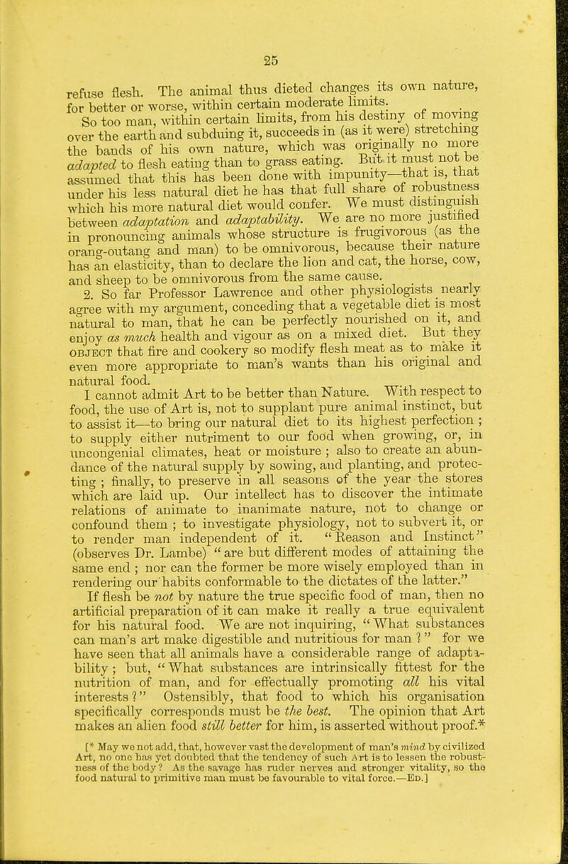 refuse flesh. The animal thus dieted changes its own nature, for better or worse, within certain moderate hmits. So too man, within certain hmits, from his destiny of moving over the earth and subduing it, succeeds in (as it were) stretching the bands of his own nature, which was originally no more adapted to flesh eating than to grass eating. But it must not be assumed that this has been done with impunity—that is that under his less natural diet he has that full share of robustnes^ which his more natural diet would confer. We must distinguish between adaptation and adaptability. We are no more justifaed in pronouncing animals whose structure is fnigivorous (as tne orang-outang and man) to be omnivorous, because their nature has an elasticity, than to declare the lion and cat, the horse, cow, and sheep to be omnivorous from the same cause. 2. So far Professor Lawrence and other physiologists nearly ao-ree with my argument, conceding that a vegetable diet is most natural to man, that he can be perfectly nourished on it, and enjoy as much health and vigour as on a mixed diet. But they OBJECT that fire and cookery so modify flesh meat as to make it even more appropriate to man's wants than his original and natural food. I cannot admit Art to be better than Nature. With respect to food, the use of Art is, not to supplant pure animal instinct, but to assist it—to bring our natural diet to its highest perfection ; to supply either nutriment to our food when growing, or, in uncongenial climates, heat or moisture ; also to create an abun- dance of the natural supply by sowing, and planting, and protec- ting ; finally, to preserve in all seasons of the year the stores which are laid up. Our intellect has to discover the intimate relations of animate to inanimate nature, not to change or confound them ; to investigate physiology, not to subvei-t it, or to render man independent of it. Reason and Instinct (observes Dr. Lambe)  are but difierent modes of attaining the same end ; nor can the former be more wisely employed than in rendering our'habits conformable to the dictates of the latter. If flesh be not by nature the true specific food of man, then no artificial preparation of it can make it really a true equivalent for his natural food. We are not inquiring,  What substances can man's art make digestible and nutritious for man 1 for we have seen that all animals have a considerable range of adapti- bility ; but,  What substances are intrinsically fittest for the nutrition of man, and for effectually promoting all his vital interests 1 Ostensibly, that food to which his organisation specifically corresponds must be the best. The opinion that Art makes an alien food still better for him, is asserted without proof.* [* May wo not add, that, however vast the development of man's mind by civilized Art, no one has yet doubted that the tendency of such Art is to lessen the robust- ness of the body ? As the savage has ruder nerves and stronger vitality, so tho food natural to primitive man must be favourable to vital force.—Ed.]