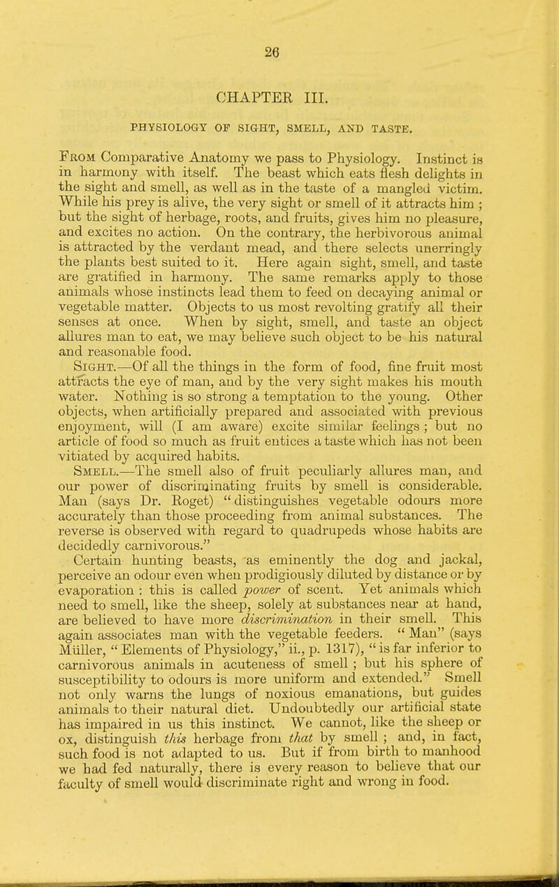 28 CHAPTER III. PHYSIOLOGY OF SIGHT, SMELL, AND TASTE. From Comparative Anatomy we pass to Physiology, Instinct is in harmony with itself. The beast which eats flesh delights in the sight and smell, as well as in the taste of a mangled victim. While his prey is alive, the very sight or smell of it attracts him ; but the sight of herbage, roots, and fruits, gives him no pleasure, and excites no action. On the contrary, the herbivorous animal is attracted by the verdant mead, and there selects unerringly the plants best suited to it. Here again sight, smell, and taste are gratified in harmony. The same remarks apply to those animals whose instincts lead them to feed ou decaying animal or vegetable matter. Objects to us most revolting gratify all their senses at once. When by sight, smell, and taste an object allures man to eat, we may believe such object to be his natural and reasonable food. Sight.—Of aU the things in the form of food, fine fruit most attracts the eye of man, and by the very sight makes his mouth water. Nothing is so strong a temptation to the young. Other objects, when artificially prepared and associated with previous enjoyment, will (I am aware) excite similar feelings ; but no article of food so much as fruit entices a taste which has not been vitiated by acquired habits. Smell.—The smell also of fruit peculiarly allures man, and our power of discriminating fruits by smell is considerable. Man (says Dr. Roget)  distinguishes vegetable odours more accurately than those proceeding from animal substances. The reverse is observed with regard to quadrupeds whose habits are decidedly carnivorous. Certain hunting beasts, 'as eminently the dog and jackal, perceive an odour even when prodigiously diluted by distance or by evaporation : this is called power of scent. Yet animals which need to smell, like the sheep, solely at substances near at hand, are believed to have more discrimination in their smell. This again associates man with the vegetable feeders.  Man (says Miiller,  Elements of Physiology, ii., p. 1317),  is far inferior to carnivorous animals in acuteuess of smell ; but his sphere of susceptibility to odours is more uniform and extended. Smell not only warns the lungs of noxious emanations, but guides animals to their natural diet. Undoubtedly our artificial state has impaired in us this instinct. We cannot, like the sheep or ox, distinguish this herbage from that by smell ; and, in fact, such food is not adapted to us. But if from birth to manhood we had fed naturally, there is every reason to believe that our faculty of smell would discriminate right and wrong in food.