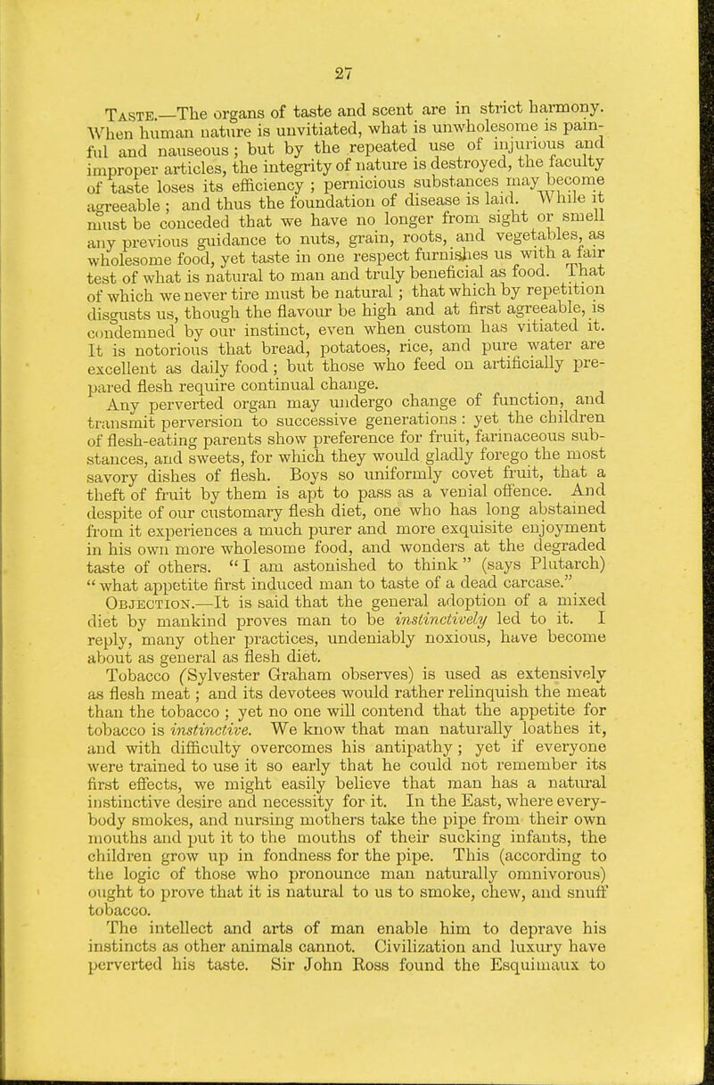 Taste —The organs of taste and scent are in strict harmony. When human nature is unvitiated, what is unwholesome is pam- ful and nauseous ; but by the repeated use of nijunous and improper articles, the integrity of nature is destroyed, the faculty of taste loses its efficiency ; pernicious substances may become agreeable ; and thus the foundation of disease is laid. While it nlust be conceded that we have no longer from sight or smell any previous guidance to nuts, grain, roots, and vegetables, as wholesome food, yet taste in one respect furnislies us with a fair test of what is natural to man and truly beneficial as food. That of which we never tire must be natural; that which by repetition disgusts us, though the flavour be high and at first agreeable, is condemned by our instinct, even when custom has vitiated it. It is notorious that bread, potatoes, rice, and pure water are excellent as daily food ; but those who feed on artificially pre- pared flesh require continual change. Any perverted organ may undergo change of function, and transmit perversion to successive generations: yet the children of flesh-eating parents show preference for fruit, farinaceous sub- stances, and sweets, for which they would gladly forego the most savory dishes of flesh. Boys so uniformly covet fruit, that a theft of fruit by them is apt to pass as a venial ofi'ence. And despite of our customary flesh diet, one who has long abstained from it experiences a much purer and more exquisite enjoyment in his own more wholesome food, and wonders at the degraded taste of others.  I am astonished to think (says Plutarch)  what appetite first induced man to taste of a dead carcase. Objection.—It is said that the general adoption of a mixed diet by mankind proves man to be instinctively led to it. I reply, many other practices, undeniably noxious, have become about as general as flesh diet. Tobacco ('Sylvester Graham observes) is used as extensively as flesh meat; and its devotees would rather rehnquish the meat than the tobacco ; yet no one will contend that the appetite for tobacco is instinctive. We know that man naturally loathes it, and with difiiculty overcomes his antipathy; yet if everyone were trained to use it so early that he could not remember its first efiects, we might easily believe that man has a natural instinctive desire and necessity for it. In the East, where every- body smokes, and nursing mothers take the pipe from their own mouths and put it to the mouths of their sucking infants, the children grow up in fondness for the pipe. This (according to the logic of those who pronounce man naturally omnivorous) ought to prove that it is natural to us to smoke, chew, and snuff tobacco. The intellect and arts of man enable him to deprave his instincts as other animals cannot. Civilization and luxury have perverted his taste. Sir John Ross found the Esquimaux to