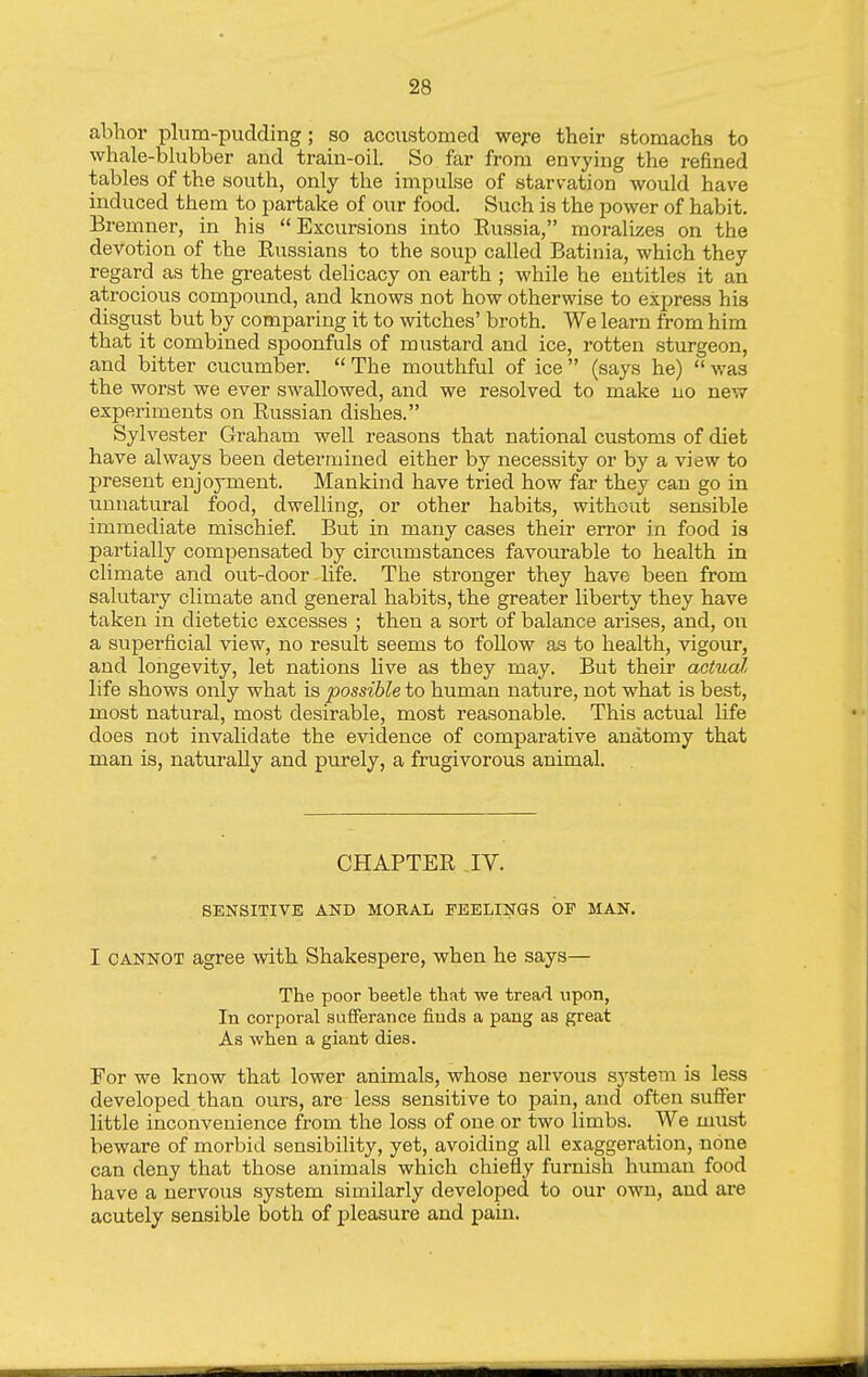 abhor plum-pudding ; so accustomed were their stomachs to whale-blubber and train-oil. So far from envying the refined tables of the south, only the impulse of starvation would have induced them to partake of our food. Such is the power of habit. Bremner, in his Excursions into Russia, moralizes on the devotion of the Russians to the soup called Batinia, which they regard as the greatest delicacy on earth ; while he entitles it an atrocious compound, and knows not how otherwise to express his disgust but by comparing it to witches' broth. We learn from him that it combined spoonfuls of mustard and ice, rotten sturgeon, and bitter cucumber. The mouthful of ice (says he) was the worst we ever swallowed, and we resolved to make no new experiments on Russian dishes. Sylvester Graham well reasons that national customs of diet have always been determined either by necessity or by a view to present enjoyment. Mankind have tried how far they can go in unnatural food, dwelling, or other habits, without sensible immediate mischief But in many cases their error in food is partially compensated by circumstances favourable to health in climate and out-door life. The stronger they have been from salutary climate and general habits, the greater liberty they have taken in dietetic excesses ; then a sort of balance arises, and, on a superficial view, no result seems to follow as to health, vigour, and longevity, let nations live as they may. But their actual life shows only what is possible to human nature, not what is best, most natural, most desirable, most reasonable. This actual life does not invalidate the evidence of comparative anatomy that man is, naturally and purely, a frugivorous animal. CHAPTER IV. SENSITIVE AND MORAL FEELINGS OP MAN. I CANNOT agree with Shakespere, when he says— The poor beetle that we tread xipon, In corporal sufferance finds a pang as great As when a giant dies. For we know that lower animals, whose nervous system is less developed than ours, are less sensitive to pain, and often suffer little inconvenience from the loss of one or two limbs. We must beware of morbid sensibility, yet, avoiding all exaggeration, none can deny that those animals which chiefly furnish human food have a nervous system similarly developed to our own, and are acutely sensible both of pleasure and pain. —■