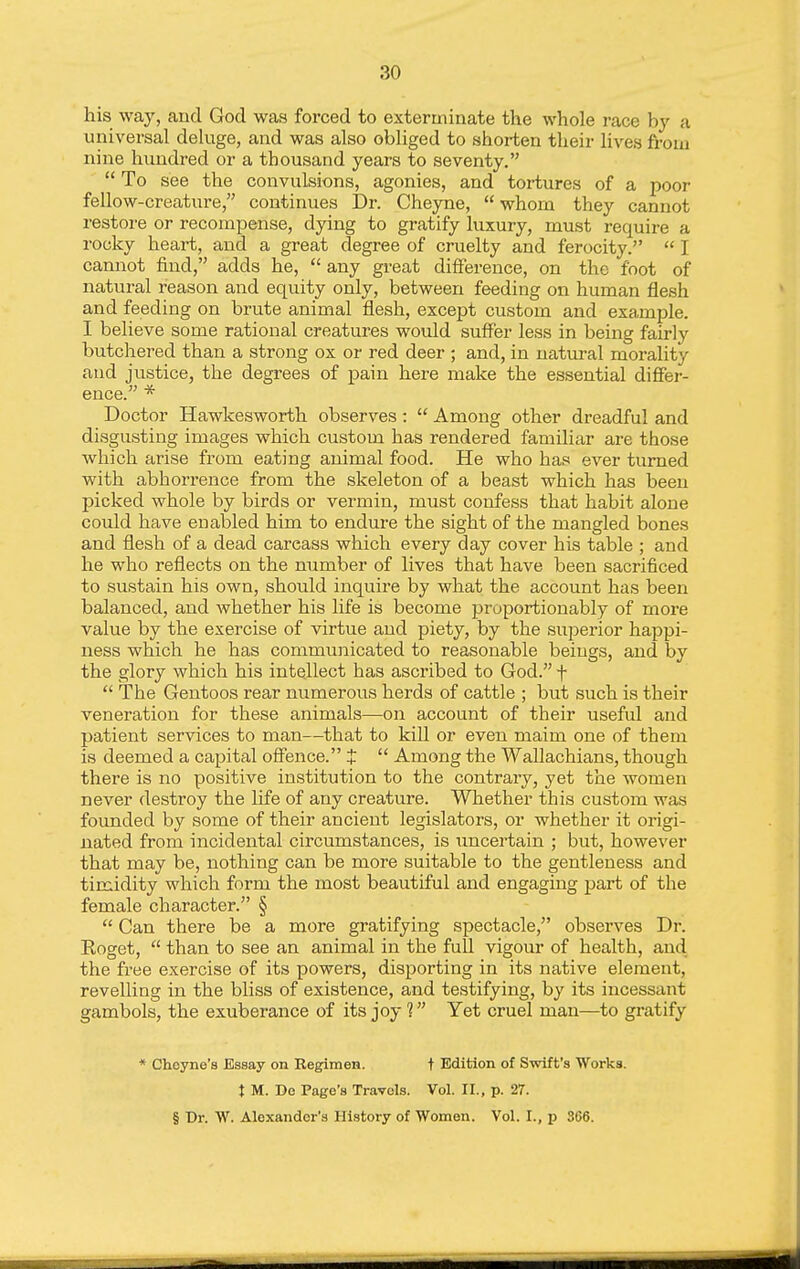 his way, and God waa forced to exterminate the whole race by a universal deluge, and was also obliged to shorten their lives from nine hundred or a thousand years to seventy.  To see the convulsions, agonies, and tortures of a poor fellow-creature, continues Dr. Cheyne,  whom they cannot restore or recompense, dying to gratify luxury, must require a rocky heart, and a great degree of cruelty and ferocity.  I cannot find, adds he,  any great difference, on the foot of natural reason and equity only, between feeding on human flesh and feeding on brute animal flesh, except custom and example. I believe some rational creatures would suffer less in being fairly butchered than a strong ox or red deer ; and, in natural morality and justice, the degrees of pain here make the essential differ- ence. * Doctor Hawkesworth observes:  Among other dreadful and disgusting images which custom has rendered familiar are those which arise from eating animal food. He who has ever turned with abhorrence from the skeleton of a beast which has been picked whole by birds or vermin, must confess that habit alone could have enabled him to endure the sight of the mangled bones and flesh of a dead carcass which every day cover his table ; and he who reflects on the number of lives that have been sacrificed to sustain his own, should inquire by what the account has been balanced, and whether his life is become proportionably of more value by the exercise of virtue and piety, by the superior happi- ness which he has communicated to reasonable beings, and by the glory which his intellect has ascribed to God. f  The Gentoos rear numerous herds of cattle ; but such is their veneration for these animals—on account of their useful and patient services to man—that to kill or even maim one of them is deemed a capitfil offence. t  Among the Wallachians, though there is no positive institution to the contrary, yet the women never destroy the life of any creature. Whether this custom was founded by some of their ancient legislators, or whether it origi- nated from incidental circumstances, is uncertain ; but, however that may be, nothing can be more suitable to the gentleness and timidity which form the most beautiful and engaging part of the female character. §  Can there be a more gratifying spectacle, observes Dr. Roget,  than to see an animal in the full vigour of health, and the free exercise of its powers, disporting in its native element, revelling in the bliss of existence, and testifying, by its incessant gambols, the exuberance of its joy ? Yet cruel man—to gratify * Choyne's Essay on Regimen. t Edition of Swift's Works. t M. De Page's Travels. Vol. II., p. 27. § Dr. W. Alexander's History of Women. Vol. I., p 366.