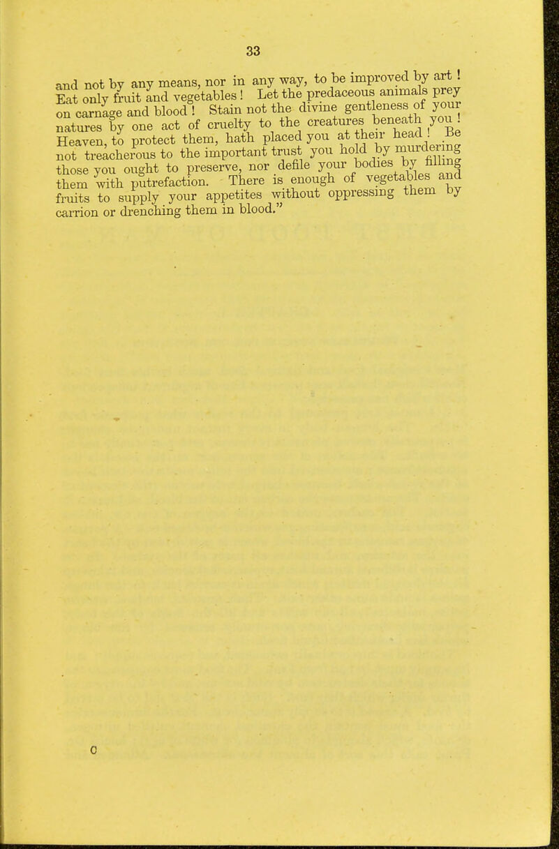 and not by any means, nor in any way, to be improved by art . Eat only fruit and vegetables ! Let the predaceous animals prey on carnige and blood ! Stain not tbe divme gentleness of your natures by one act of cruelty to the creatures beneath you ! Heaven to protect them, hath placed you at their head ! He i;t tricheLs to the important trust you ^o^A pjnurcX^^^ those you ought to preserve, nor defile J^^^^^^^^^^.^^i^^^nJf them with putrefaction. There is enough of vegetables and fruits to supply your appetites without oppressing them by carrion or drenching them in blood. 0