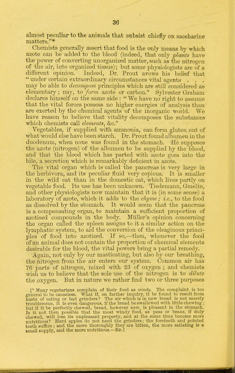 almost peculiar to the animals that subsist chiefly on saccharine matters/'* Chemists generally assert that food is the only means by -which azote can be added to the blood (indeed, that only plants have the power of converting unorganized matter, such as the nitrogen of the air, into organized tissue); but some physiologists are of a different opinion. Indeed, Dr. Prout avows his belief that  under certain extraordinary circumstances vital agents . , , may be able to decompose principles which are still considered as elementary ; nay, to form azote or carbon. Sylvester Graham declares himself on the same side :  We have no right to assume that the vital forces possess no higher energies of analysis than are exerted by the chemical agents of the inorganic world. We have reason to believe that vitality decomposes the substances which chemists call elements, &c. Vegetables, if sujDplied with ammonia, can form gluten out of what would else have been starch. Dr. Prout found albumen in the duodenum, when none was found in the stomach. He supposes the azote (nitrogen) of the albumen to be supplied by the blood, and that the blood which has parted with azote goes into the bile, a secretion which is remarkably deficient in azote. The vital organ which is called the pancreas is very large in the herbivora, and its peculiar fluid very copious. It is smaller in the wild cat than in the domestic cat, which lives partly on vegetable food. Its use has been unknown. Tiedemann, Gmelin, and other physiologists now maintain that it is (in some sense) a laboratory of azote, which it adds to the chyme ; i.e., to the food as dissolved by the stomach. It would seem that the pancreas is a compensating organ, to maintain a sufiicient proportion of azotised compounds in the body. MiiUer's opinion concerning the organ called the spleen assigns to it a similar action on the lymphatic system, to aid the conversion of the oleaginous princi- ples of food into azotized. If so,—then, whenever the food of an animal does not contain the proportion of chemical elements desirable for the blood, the vital powers bring a partial remedy. Again, not only by our masticating, but also by our breathing, the nitrogen from the air enters om* system. Common air has 76 parts of nitrogen, mixed with 23 of oxygen ; and chemists wish us to believe that the sole use of the nitrogen is to dilute the .oxygen. But in nature we rather find two or three purposes Many Tegetarians complain of their food as -windy. Tho complaint is too general to be causeless. What if, on farther inquiry, it be found to result from haste of eating or bad grinders? The air which is in new bread is not mei-ely troublesome, it is even dangerous, if the bread be swallowed with little chewing ; but if it be perfectly chewed, bread, however new, is pleasant in the stomach. Is it not then possible that the most windy food, as peas or beans, if duly chewed, will lose its unpleasant property, and at the same time become more nutritious? Hard apples do not need the grinders; the foreteeth and pointed teeth suffice ; and tho more thoroughly they are bitten, the more satiating is a small supply, and the more nutritious.—Ed. 1