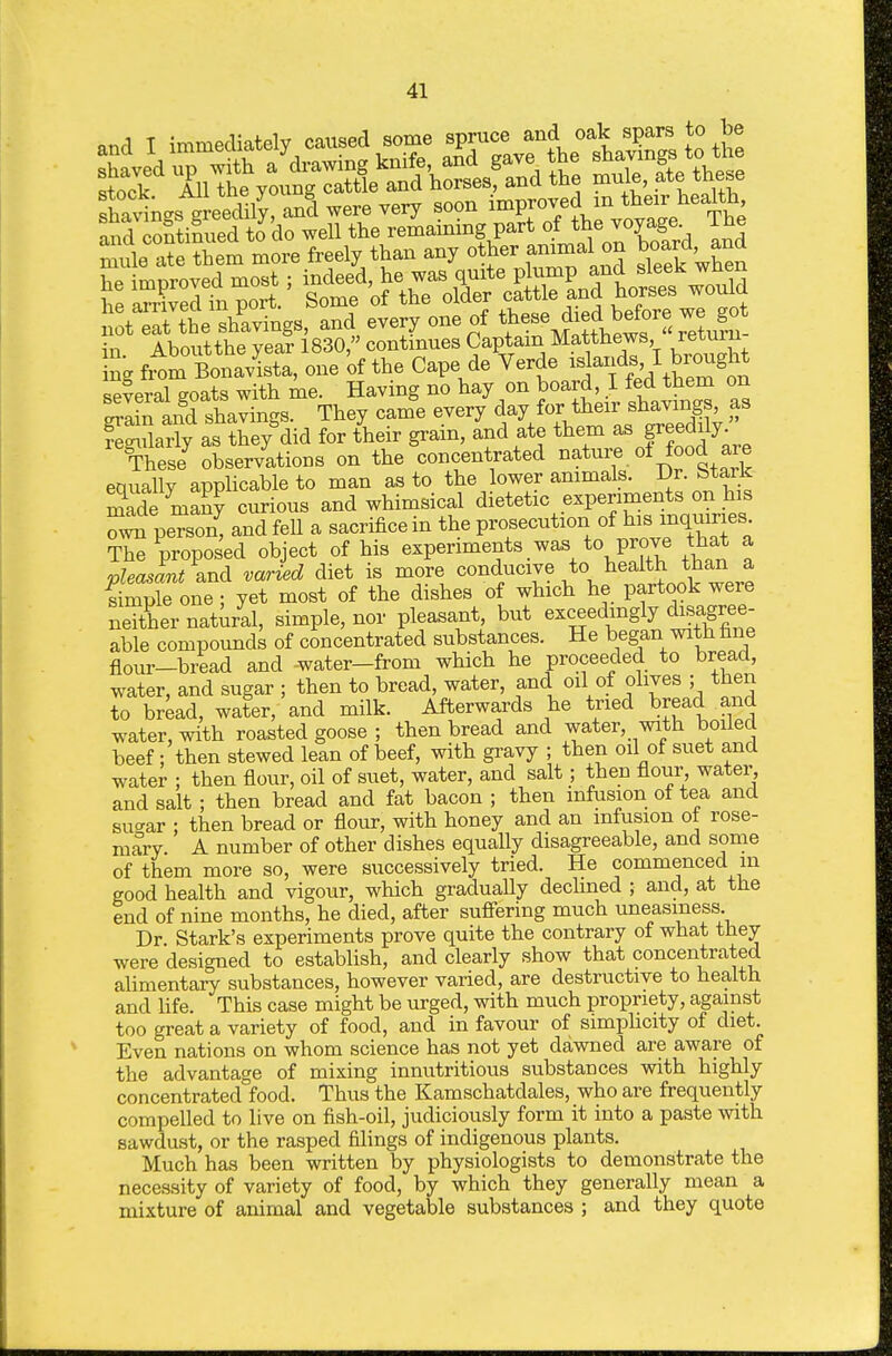 shavings g e^^^^^^^ anS were very soon ^^Vot^e ft ng Cavlta, one of the Cape de Verde -j-dM ^^^^ several eoats with me. Having no hay on board, I fed them on ra ^and shapings. They cam'e every ^ay ^oj- tiiear sha^^^^^^^^^^ as Jegnlarly as they did for their gram, and ate them as f f^ily. These^ obser/ations on the concentrated ^^^^7. ^^^^^^^ are eauallv applicable to man as to the lower animals. Dr. btark Se maSy curious and whimsical dietetic experiments on his peTson^ and fell a sacrifice in the prosecution of his inquiries proposed object of his experiments was to prove that a vleasant s.nd varied diet is more conducive to health than a Smple one; yet most of the dishes of which he partook were neither nat^/al, simple, nor pleasant, but exceedingly disagree able compounds of concentrated substances. He began with fine flour-bread and -water-from which he proceeded to bread, water, and sugar ; then to bread, water, and oil of olives ; then to bread, water, and milk. Afterwards he tried bread and water, with roasted goose ; then bread and water, with boiled beef; then stewed lean of beef, with gravy ; then oil of suet and water ; then flour, oil of suet, water, and salt; then flour water and salt ; then bread and fat bacon ; then infusion of tea and sucrar ; then bread or flour, with honey and an infusion ot rose- mary. A number of other dishes equally disagreeable, and some of them more so, were successively tried. He commenced m good health and vigour, which gradually dechned ; and, at the end of nine months, he died, after suffering much uneasiness. Dr Stark's experiments prove quite the contrary of what they were designed to establish, and clearly show that concentrated alimentary substances, however varied, are destructive to health and life. This case might be urged, with much propriety, against too great a variety of food, and in favour of simphcity of diet. Even nations on whom science has not yet dawned are aware of the advantage of mixing innutritions substances with highly concentrated food. Thus the Kamschatdales, who are frequently compelled to live on fish-oil, judiciously form it into a paste with sawdust, or the rasped filings of indigenous plants. Much has been written by physiologists to demonstrate the necessity of variety of food, by which they generally mean a mixture of animal and vegetable substances ; and they quote