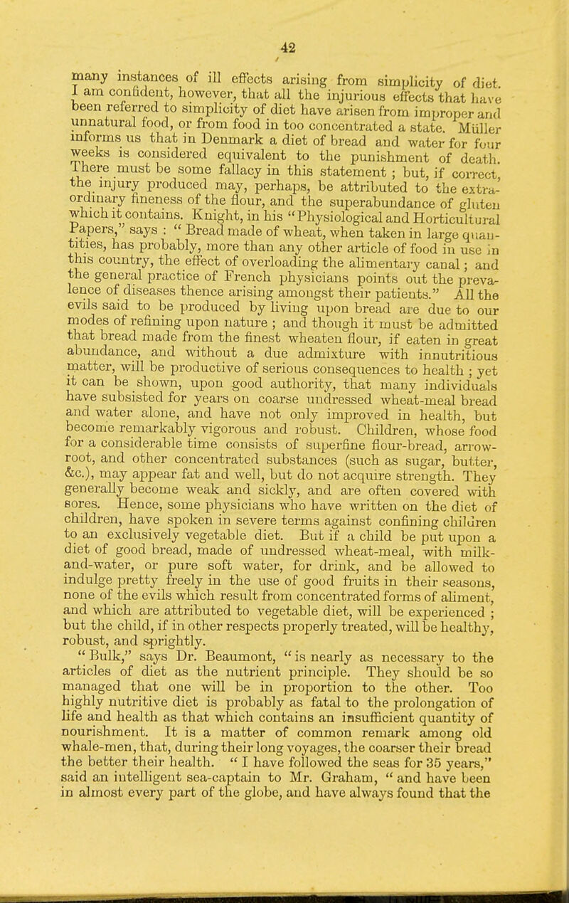 many instances of ill effects arising from simplicity of diet I am confident, however, that all the injurious effects that liave been referred to simplicity of diet have arisen from improper and unnatural food, or from food in too concentrated a state Muller informs us that in Denmark a diet of bread and water for four weeks is considered equivalent to the punishment of death Ihere must be some fallacy in this statement ; but, if correct the injury produced may, perhaps, be attributed to the extra- ordinary fineness of the flour, and the superabundance of ghiteu which It contains. Knight, in his Physiological and Horticultural Papers, says :  Bread made of wheat, when taken in large quan- tities, has probably, more than any other article of food in use m this country, the effect of overloading the alimentary canal; and the general practice of French physicians points out the preva- lence of diseases thence arising amongst their patients. All the evils said to be produced by living upon bread are due to our modes of refining upon nature ; and though it must be admitted that bread made from the finest wheaten flour, if eaten in great abundance, and without a due admixtiu-e with innutritions niatter, will be productive of serious consequences to health ; yet it can be shown, upon good authority, that many individuals have subsisted for years on coarse undressed wheat-meal bread and water alone, and have not only improved in health, but become remarkably vigorous and robust. Children, whose food for a considerable time consists of superfine flour-bread, arrow- root, and other concentrated substances (such as sugar, butter, &c.), may appear fat and well, but do not acquire strength. They generally become weak and sickly, and are often covered with sores. Hence, some physicians who have written on the diet of children, have spoken in severe terms against confining children to an exchisively vegetable diet. But if a child be put upon a diet of good bread, made of undressed wheat-meal, with milk- and-water, or pure soft water, for drink, and be allowed to indulge pretty freely in the use of good fruits in their seasons, none of the evils which result from concentrated forms of ahment, and which are attributed to vegetable diet, will be experienced ; but tlie child, if in other respects properly treated, will be healthy, robust, and sprightly.  Bulk, says Dr. Beaumont,  is nearly as necessary to the articles of diet as the nutrient principle. They should be so rnanaged that one will be in proportion to the other. Too highly nutritive diet is probably as fatal to the prolongation of life and health as that which contains an insufficient quantity of nourishment. It is a matter of common remark among old whale-men, that, during their long voyages, the coarser their bread the better their health.  I have followed the seas for 35 years, said an intelligent sea-captain to Mr. Graham,  and have been in almost every part of the globe, and have always found that the