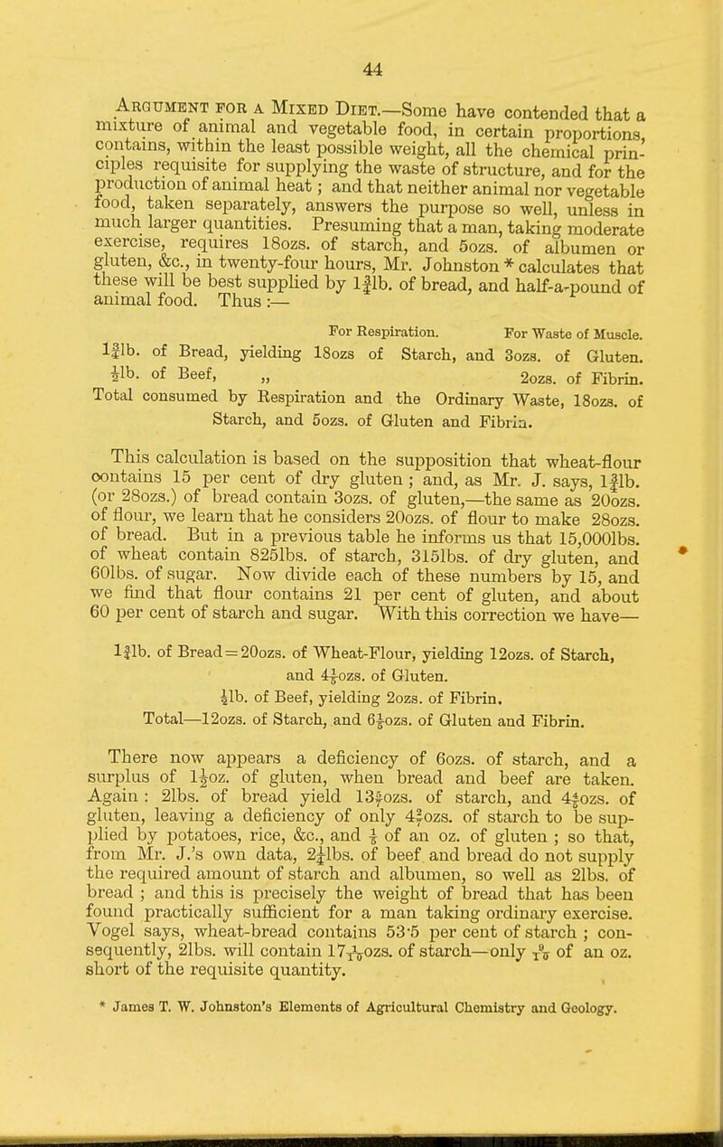 Argument for a Mixed Diet.—Some have contended that a mixture of animal and vegetable food, in certain proportions contains, within the least possible weight, all the chemical prin- ciples requisite for supplying the waste of structure, and for the production of animal heat; and that neither animal nor vegetable food, taken separately, answers the purpose so well, unless in much larger quantities. Presuming that a man, taking moderate exercise, requires 18ozs. of starch, and 6ozs. of albumen or gluten, &c., in twenty-four hours, Mr. Johnston * calculates that these will be best supphed by Iflb. of bread, and half-a-pound of animal food. Thus :— For Respiration. For Waste of Muscle. Iflb. of Bread, yielding 18ozs of Starch, and 3ozs. of Gluten. 41b. of Beef, „ 2oz8. of Fibrin. Total consumed by Respiration and the Ordinary Waste, 18ozs. of Starch, and 5ozs. of Gluten and Fibrin. This calculation is based on the supposition that wheat-flour oontains 15 per cent of dry gluten; and, as Mr. J. says, Iflb. (or 28ozs.) of bread contain 3ozs. of gluten,—^the same as 20ozs. of flour, we learn that he considers 20ozs. of flour to make 28ozs. of bread. But in a previous table he informs us that 15,0001bs. of wheat contain 825lbs. of starch, 315lbs. of dry gluten, and 60lbs. of sugar. Now divide each of these numbers by 15, and we find that flour contains 21 per cent of gluten, and about 60 per cent of starch and sugar. With this correction we have— Iflb. of Bread = 20ozs. of Wheat-Flour, yielding 12ozs. of Starch, and 4^ozs. of Gluten. 41b. of Beef, yielding 2ozs. of Fibrin. Total—12ozs. of Starch, and 6^ozs. of Gluten and Fibrin. There now appears a deficiency of 6ozs. of starch, and a siu-plus of l^oz. of gluten, when bread and beef are taken. Again : 21bs. of bread yield ISfozs. of starch, and 44ozs. of gluten, leaving a deficiency of only 4|ozs. of starch to be sup- plied by potatoes, rice, &c., and ^ of an oz. of gluten ; so that, from Mr. J.'s own data, 2|-lbs. of beef and bread do not supply the required amount of starch and albumen, so well as 21bs. of bread ; and this is precisely the weight of bread that has been found practically sufl&cient for a man taking ordinary exercise. Vogel says, wheat-bread contains 53'5 per cent of starch ; con- sequently, 21bs. will contain ly^Vozs. of starch—only of an oz. short of the requisite quantity. * James T. W. Johnston's Elements of Agi-icultural Chemistry and (Jeology.