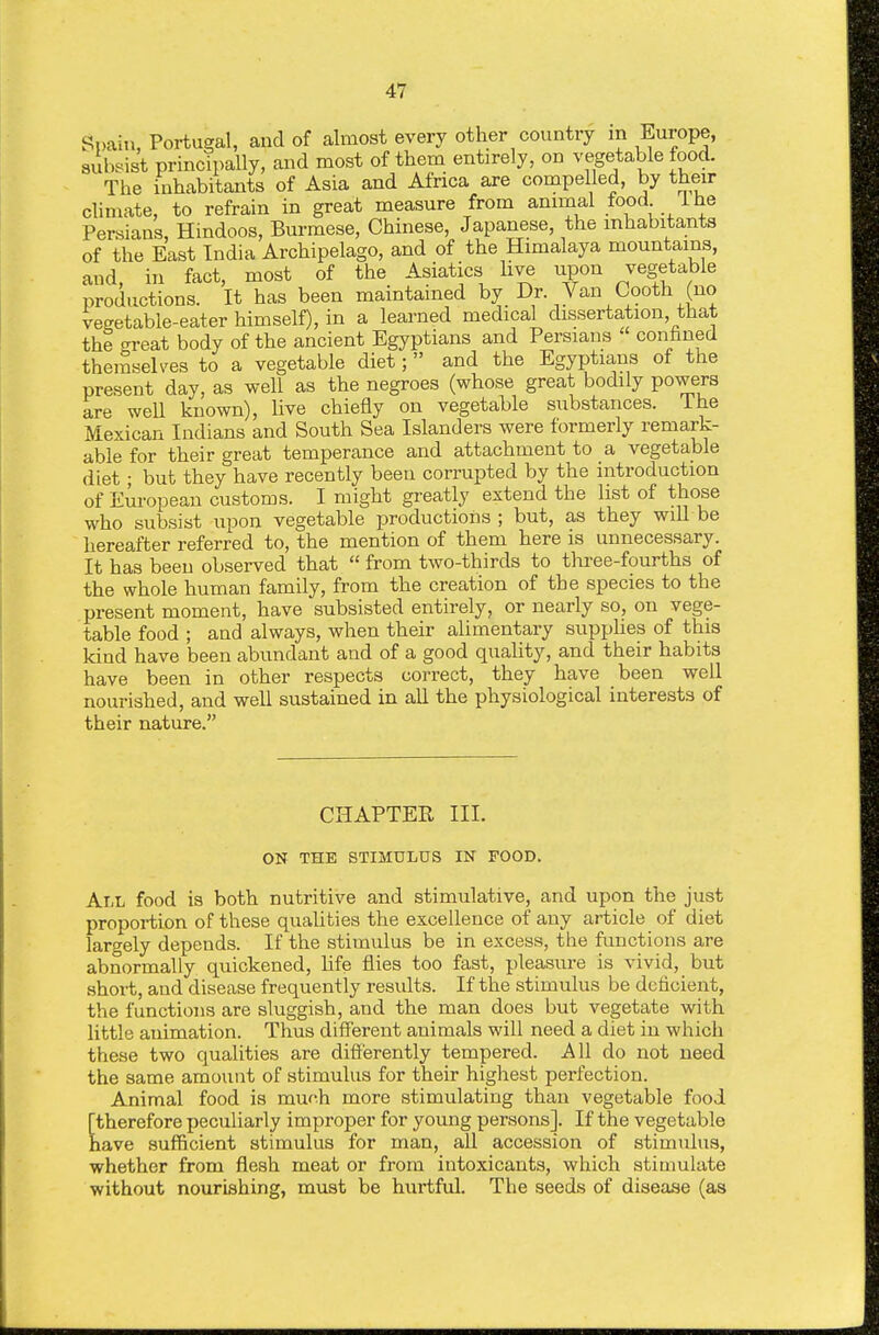 Spain, Portugal, and of almost every other country m Europe, subsist principally, and most of them entirely, on vegetable food. The inhabitants of Asia and Africa are compelled, by their climate, to refrain in great measure from animal food i he Persians, Hindoos, Burmese, Chinese, Japanese, the inhabitants of the East India Archipelago, and of the Himalaya mountains, and, in fact, most of the Asiatics Hve upon vegetable productions. It has been maintained by Dr. Van Cooth (no vegetable-eater himself), in a learned medical dissertation, that the great body of the ancient Egyptians and Persians conhned themselves to a vegetable diet; and the Egyptians of the present day, as well as the negroes (whose great bodily powers are well known), live chiefly on vegetable substances, ihe Mexican Indians and South Sea Islanders were formerly remark- able for their great temperance and attachment to a vegetable diet; but they have recently been corrupted by the introduction of European customs. I might greatly extend the list of those who subsist upon vegetable productions ; but, as they wiU be hereafter referred to, the mention of them here is unnecessary. It has been observed that  from two-thirds to three-fourths of the whole human family, from the creation of the species to the present moment, have subsisted entirely, or nearly so, on vege- table food ; and always, when their alimentary supphes of this kind have been abundant and of a good quality, and their habits have been in other respects correct, they have been well nourished, and well sustained in all the physiological interests of their nature. CHAPTER III. ON THE STIMULUS IN FOOD. All food is both nutritive and stimulative, and upon the just proportion of these qualities the excellence of any article of diet largely depends. If the stimulus be in excess, the functions are abnormally quickened, life flies too fast, pleasure is vivid, but short, and disease frequently results. If the stimulus be dcticient, the functions are sluggish, and the man does but vegetate with little animation. Thus different animals will need a diet in which these two qualities are difi'erently tempered. All do not need the same amount of stimulus for their highest perfection. Animal food is muf.h more stimulating than vegetable food [therefore peculiarly improper for young persons]. If the vegetable nave sufficient stimulus for man, aU accession of stimulus, whether from flesh meat or from intoxicants, which stimulate without nourishing, must be hurtful. The seeds of disease (as