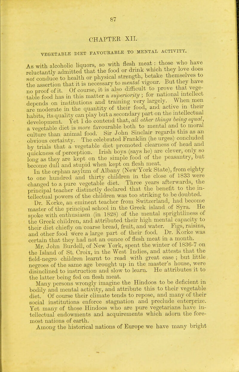 CHAPTEE XII. VEGETABLE DIET FAVOURABLE TO MENTAL ACTIVITY. As with alcoholic liquors, so with flesh meat : those who have fehictantly admitted that the food or drmk which they love does lot condie to health or physical strength, betake themselves to the assertion that it is necessary to mental vigour. But they have no proof of it. Of covu-se, it is also difiicult to prove that vege- table food has in this matter a superiority ; for national intellect depends on institutions and training very largely. When men are moderate in the quantity of their food, and active in their habits, its quaUty can play but a secondary part on the intellectual development. Yet I do contend that, all other things hemg equal a vegetable diet is more favourable both to mental and to moral culture than animal food. Sir John Sinclair regards this as an obvious certainty. The celebrated FrankUn (he urges) concluded by trials that a vegetable diet promoted clearness of head and quickness of perception. Irish boys (says he) are clever, only so long as they are kept on the simple food of the peasantry, but become dull and stupid when kept on flesh meat. In the orphan asylum of Albany (New York State), from eighty to one hundred and thirty children in the close of 1833 were chano-ed to a pure vegetable diet. Three years afterwards, the principal teacher distinctly declared that the benefit to the in- tellectual powers of the children was too striking to be doubted. Dr. Korke, an eminent teacher from Switzerland, had become master of the principal school in the Greek island of Syra. He spoke with enthusiasm (in 1828) of the mental sprightliness of the Greek children, and attributed their high mental capacity to their diet chiefly on coarse bread, fruit, and water. Figs, raisins, and other food were a large part of their food. Dr. Korke was certain that they had not an ounce of flesh meat in a month. Mr. John Burdell, of New York, spent the winter of 1836-7 on the Island of St. Croix, in the West Indies, and attests that the field-negro children learnt to read with great ease ; but little negroes of the same age brought up in the master's house, were disinclined to instruction and slow to learn. He attributes it to the latter being fed on flesh meat. Many persons wrongly imagine the Hindoos to be deficient in bodily and mental activity, and attribute this to their vegetable diet. Of course their cUmate tends to repose, and many of their social institutions enforce stagnation and preclude enterprize. Yet many of those Hindoos who are pure vegetarians have in- tellectual endowments and acquirements which adorn the fore- most nations of earth. Among the historical nations of Europe we have many bright