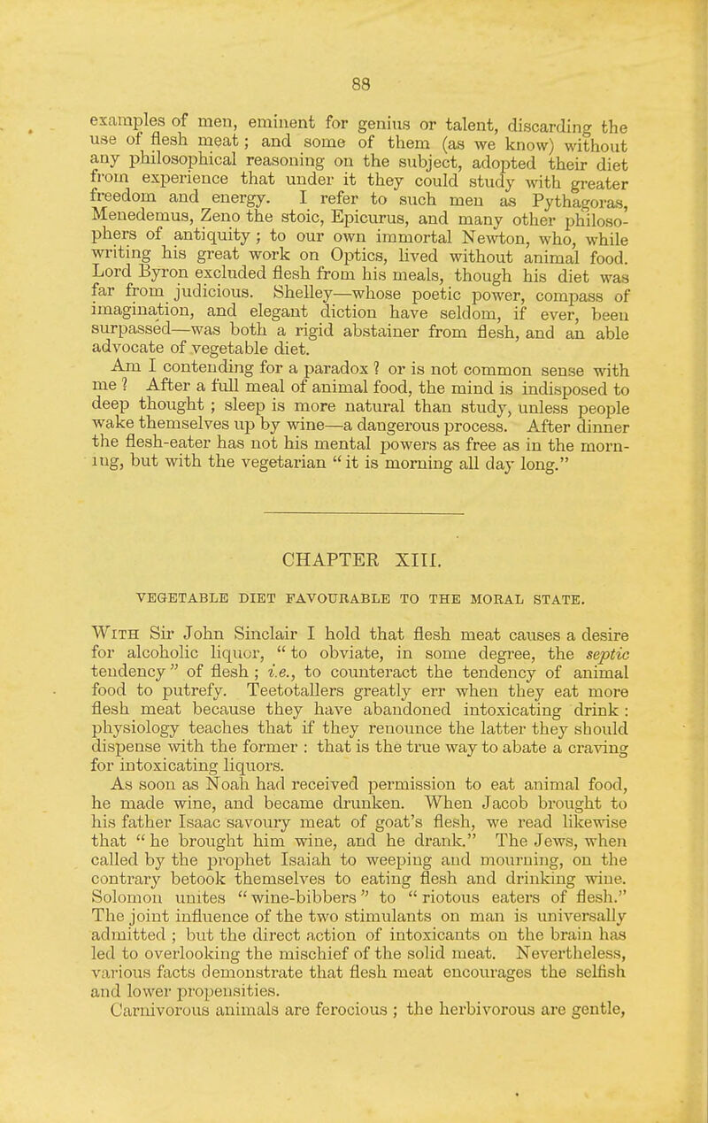 examples of men, eminent for genius or talent, discarding the use of flesh meat; and some of them (as we know) without any philosophical reasoning on the subject, adopted their diet from experience that under it they could study vnth. greater freedom and energy. I refer to such men as Pythagoras, Menedemus, Zeno the stoic, Epicurus, and many other philoso- phers of antiquity ; to our own immortal Ne^vton, who, while writing his great work on Optics, hved without animal food. Lord Byron excluded flesh from his meals, though his diet was far from judicious. Shelley—whose poetic power, compass of imagination, and elegant diction have seldom, if ever, been surpassed—was both a rigid abstainer from flesh, and an able advocate of vegetable diet. Am I contending for a paradox ? or is not common sense with me 1 After a full meal of animal food, the mind is indisposed to deep thought ; sleep is more natural than study, unless people wake themselves up by wine—a dangerous process. After dinner the flesh-eater has not his mental powers as free as in the morn- ing, but with the vegetarian it is morning all day long. CHAPTER XIII. VEGETABLE DIET FAVOURABLE TO THE MORAL STATE. With Sir John Sinclair I hold that flesh meat causes a desire for alcoholic liquor,  to obviate, in some degree, the septic tendency  of flesh ; i.e., to counteract the tendency of animal food to putrefy. Teetotallers greatly err when they eat more flesh meat because they have abandoned intoxicating drink : physiology teaches that if they renounce the latter they should dispense with the former : that is the true way to abate a cz-a^dng for intoxicating liquors. As soon as Noah had received permission to eat animal food, he made wine, and became drunken. When Jacob brought to his father Isaac savouiy meat of goat's flesh, we read likewise that he brought him wine, and he drank. The Jews, when called by the jDrophet Isaiah to weeping and mourning, on the contrary betook themselves to eating flesh and drinking wine. Solomon unites  wine-bibbers to  riotous eaters of flesh. The joint influence of the two stimulants on man is universally admitted ; but the direct action of intoxicants on the brain has led to overlooking the mischief of the solid meat. Nevertheless, various facts demonstrate that flesh meat encourages the selfish and lower propensities. Carnivorous animals are ferocious ; the herbivorous are gentle,