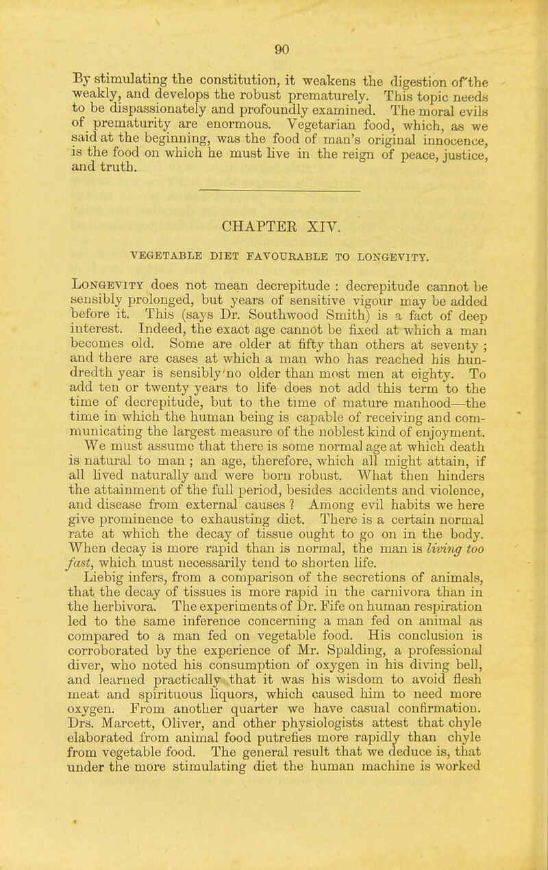 By stimulating the constitution, it weakens the digestion of the weakly, and develops the robust prematurely. This topic needs to be dispassionately and profoundly examined. The moral evils of prematurity are enormous. Vegetarian food, which, as we said at the beginning, was the food of man's original innocence, is the food on which he must hve in the reign of peace, justice, and truth. CHAPTER XIV. VEGETABLE DIET FAVOURABLE TO LONGEVITY. Longevity does not mean decrepitude : decrepitude cannot be sensibly prolonged, but years of sensitive vigour may be added before it. This (says Dr. Southwood Smith) is a fact of deep interest. Indeed, the exact age cannot be iixed at which a man becomes old. Some are older at fifty than others at seventy ; and there are cases at which a man who has reached his hun- dredth year is sensibly'no older than most men at eighty. To add ten or twenty years to life does not add this term to the time of decrepitude, but to the time of mature manhood—the time in which the human being is capable of receiving and com- municating the largest measure of the noblest kind of enjoyment. We must assume that there is some normal age at which death is natural to man ; an age, therefore, which all might attain, if all lived naturally and were born robust. What then hinders the attainment of the full period, besides accidents and violence, and disease from external causes 1 Among evil habits we here give prominence to exhausting diet. There is a certain normal rate at which the decay of tissue ought to go on in the body. When decay is more raj)id than is normal, the man is living too fast, which must necessarily tend to shorten life. Liebig infers, from a comparison of the secretions of animals, that the decay of tissues is more rapid in the carnivora than in the herbivora. The experiments of Dr. Fife on human resiDiration led to the same inference concerning a man fed on animal as compared to a man fed on vegetable food. His conclusion is corroborated by the experience of Mr. Spalding, a professional diver, who noted his consumption of oxygen in his diving bell, and learned practically that it was his wisdom to avoid flesh meat and spirituous liquors, which caused him to need more oxygen. From another quarter we have casual confirmation. Drs. Marcett, Oliver, and other physiologists attest that chyle elaborated from animal food putrefies more rapidly than chyle from vegetable food. The general result that we deduce is, that under the more stimulating diet the human machine is worked