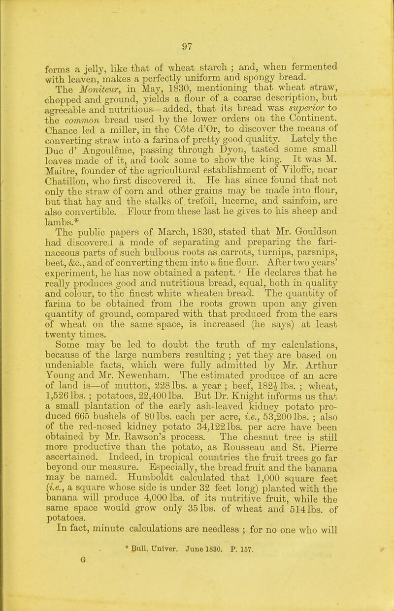 forms a jelly, like that of wlieat starch ; and, when fermented with leaven, makes a perfectly imiform and spongy bread. The Moniteur, in May, 1830, mentioning that wheat straw, chopped and ground, yields a flour of a coarse description, but agi-eeable and nutritious—added, that its bread was superior to the common bread used by the lower orders on the Continent. Chance led a miller, in the C6te d'Or, to discover the means of converting straw into a farina of pretty good quality. Lately the Due d' Angoul^me, passing through Dyon, tasted some small loaves made of it, and took some to show the king. It was M. Maitre, founder of the agricultural establishment of VilofFe, near Chatillon, who first discovered it. He has since found that not only the straw of corn and other grains may be made into flour, but that hay and the stalks of trefoil, lucerne, and sainfoin, are also convertible. Flour from these last he gives to his sheep and lambs.* The pubUc papers of March, 1830, stated that Mr. Govildson had discovereLl a mode of separating and preparing the fari- naceous parts of such bulbous roots as .carrots, turnips, parsnips, beet, &c., and of converting them into a fine flom\ After two years' experiment, he has now obtained a patent. • He declares that he really produces good and nutritious bread, equal, both in quality and colour, to the finest white wheaten bread. The quantity of farina to be obtained from the roots grown upon any given quantity of ground, compared with that produced from the ears of wheat on the same space, is increased (he says) at least twenty times. Some may be led to doubt the truth of my calculations, because of the large numbers resulting ; yet they are based on undeniable facts, which were fully admitted by Mr. Arthvir Young and Mr. Newenham. The estimated produce of an acre of land is—of mutton, 228 lbs. a year ; beef, 1822 lbs. ; wheat, 1,526 lbs. ; potatoes, 22,400 lbs. But Dr. Knight informs us that a small plantation of the early ash-leaved kidney potato pro- duced 665 bushels of 80 lbs. each per acre, i.e., 53,200 lbs. ; also of the red-nosed kidney potato 34,122 lbs. per acre have been obtained by Mr. Eawson's process. The chesnut tree is still more productive than the potato, as Rousseau and St. Pierre ascertained. Indeed, in tropical countries the fruit trees go far beyond our measure. Especially, the bread fruit and the banana may be named. Humboldt calculated that 1,000 square feet {i.e., a square whose side is under 32 feet long) planted with the banana will produce 4,000 lbs. of its nutritive fruit, while the same space would grow only 35 lbs. of wheat and 514 lbs. of potatoes. In fact, minute calculations are needless ; for no one who will * Bull. Univer. June 18S0. P. 157. a