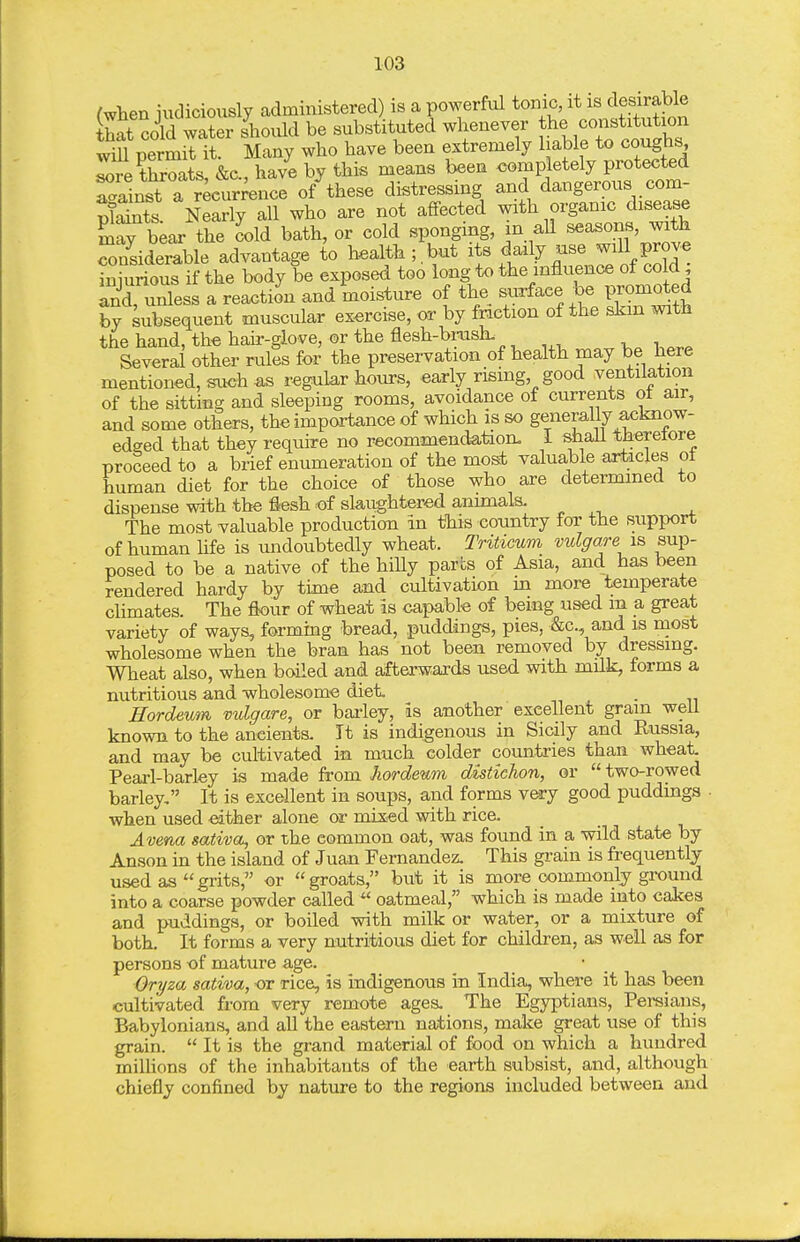 /when iudiciously administered) is a powerful tonic, it is desirable £ coW wl?er should be substituted whenever the constitution wii permit it. Many who have been extremely liable to coughs ^re throats, &c., have by this means been <5omp etely protected r/ainst a recurrence of these distressing and dangerous com- plSs Nearly all who are not affected with organic disease Sr bear the cold bath, or cold sponging, in aU seaborn, with Siderable advantage to health ;.but its daily use will prove iniuious if the body be exposed too long to the influence of cold; and unless a reaction and moisture of the suTfaee be promoted Sy subsequent muscular exercise, or by friction of the skin with the hand, th« hau--glove, or the flesh-brash. Several other rules for the preservation of health may be here mentioned, suoh as regular hours, early rising good ventilation of the sitting and sleeping rooms, avoidance of currents ot air, and some others, the importance of which is so generally acknow- edffed that they reqtiire no recommendation. I shaU tJierelore proceed to a brief enumeration of the most valuable articles ot human diet for the choice of those who are determined to dispense with the flesh of slaughtered animals. The most valuable production in this country for the support of human hfe is undoubtedly wheat. Triticum vulgare is sup- posed to be a native of the hiUy parbs of Asia, and has been rendered hardy by time and cultivation in more temperate climates. The flour of wheat is capable of being used in a great variety of ways, formmg bread, puddings, pies, &c., and is most wholesome when the bran has not been removed by dressing. Wheat also, when boiled and afterwards used with mHk, forms a nutritious and wholesome diet Hordeum vulgare, or bai-ley, is another excellent grain well known to the ancients. It is indigenous in Sicily and Russia, and may be cultivated in much colder countries than wheat. Pearl-barley is made from Jwrdenm distichon, or two-rowed barley, It is excellent in soups, and forms very good puddings ■ when used either alone or mixed with rice. Avena sativct, or the common oat, was foimd in a wild state by Anson in the island of Juan Fernandez. This grain is frequently used as grits, or groats, but it is more commonly ground into a coarse powder called  oatmeal, which is made into cakes and puddings, or boiled with milk or water, or a mixture of both. It forms a very nutritious diet for children, as well as for persons of mature age. Oryza saliva, or rice, is indigenous in India, where it has been cultivated from very remote ages. The Egyptians, Persians, Babylonians, and all the eastern nations, make great use of this grain.  It is the grand material of food on which a hundred miUions of the inhabitants of the earth subsist, and, although chiefly confined by nature to the regions included between and