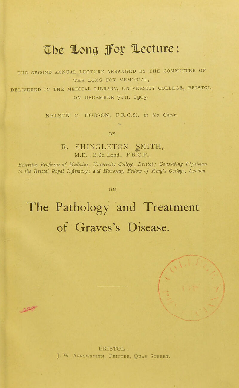 Zbe %om JFoy Xecture: THE SECOND ANNUAL LECTURE ARRANGED BY THE COMMITTEE OF THE LONG FOX MEMORIAL, DELIVERED IN THE MEDICAL LIBRARY, UNIVERSITY COLLEGE, BRISTOL, ON DECEMBER 7TH, I905. NELSON C. DOBSON, F.R.C.S:, in the Chair. BY R. SHINGLETON ^MITH, M.D., B.Sc. Lond., F.R.C.P., Emeritus Professor of Medicine, University College, Bristol; Consulting Physician to the Bristol Royal Infirmary; and Honorary Fellow of King's College, London. ON The Pathology and Treatment of Graves's Disease. BRISTOL: J. W. Arrowsmith, Printer, Quay Street.