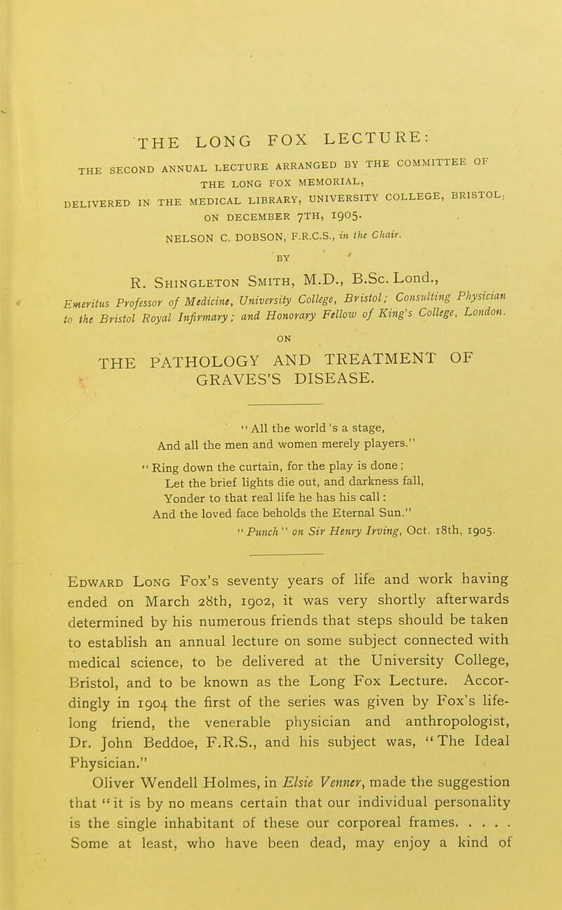 THE LONG FOX LECTURE: THE SECOND ANNUAL LECTURE ARRANGED BY THE COMMITTEE OF THE LONG FOX MEMORIAL, DELIVERED IN THE MEDICAL LIBRARY, UNIVERSITY COLLEGE, BRISTOL, ON DECEMBER 7TH, I905. NELSON C. DOBSON, F.R.C.S., in the Chair. BY R. Shingleton Smith, M.D., B.Sc. Lend., Emeritus Professor of Medicine. University College, Bristol; Consnliing Physician to the Bristol Royal Infirmary: and Honorary Fellow of King's College, London. ON THE PATHOLOGY AND TREATMENT OF GRAVES'S DISEASE. All the world's a stage, And all the men and women merely players.  Ring down the curtain, for the play is done; Let the brief lights die out, and darkness fall, Yonder to that real life he has bis call: And the loved face beholds the Eternal Sun.  Punch on Sir Henry Irving, Oct. i8th, 1905. Edward Long Fox's seventy years of life and work having ended on March 28th, 1902, it was very shortly afterwards determined by his numerous friends that steps should be taken to establish an annual lecture on some subject connected with medical science, to be delivered at the University College, Bristol, and to be known as the Long Fox Lecture. Accor- dingly in 1904 the first of the series was given by Fox's life- long friend, the venerable physician and anthropologist, Dr. John Beddoe, F.R.S., and his subject was, The Ideal Physician. Oliver Wendell Holmes, in Elsie Venntv, made the suggestion that  it is by no means certain that our individual personality is the single inhabitant of these our corporeal frames Some at least, who have been dead, may enjoy a kind of