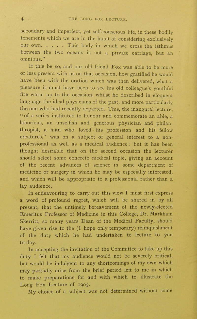 secondary and imperfect, yet self-conscious life, in these bodily tenements which we are in the habit of considering exclusively our own This body in which we cross the isthmus between the two oceans is not a private carriage, but an omnibus. , If this be so, and our old friend Fox was able to be more or less present with us on that occasion, how gratified he would have been with the oration which was then delivered, what a pleasure it must have been to see his old colleague's youthful fire warm up to the occasion, whilst he described in eloquent language the ideal physicians of the past, and more particularly the one who had recently departed. This, the inaugural lecture, of a series instituted to honour and commemorate an able, a laborious, an unselfish and generous physician and philan- thropist, a man who loved his profession and his fellow creatures, was on a subject of general interest to a non- professional as well as a medical audience; but it has been thought desirable that on the second occasion the lecturer should select some concrete medical topic, giving an account of the recent advances of science in some department of medicine or surgery in which he may be especially interested, and which will be appropriate to a professional rather than a lay audience. In endeavouring to carry out this view I must first express a word of profound regret, which will be shared in by all present, that the untimely bereavement of the newly-elected Emeritus Professor of Medicine in this College, Dr. Markham Skerritt, so many years Dean of the Medical Faculty, should have given rise to the (I hope only temporary) relinquishment of the duty which he had undertaken to lecture to you to-day. In accepting the invitation of the Committee to take up this duty I felt that my audience would not be severely critical, but would be indulgent to any shortcomings of my own which may partially arise from the brief period left to me in which to make preparations for and with which to illustrate the Long Fox Lecture of 1905. My choice of a subject was not determined without some