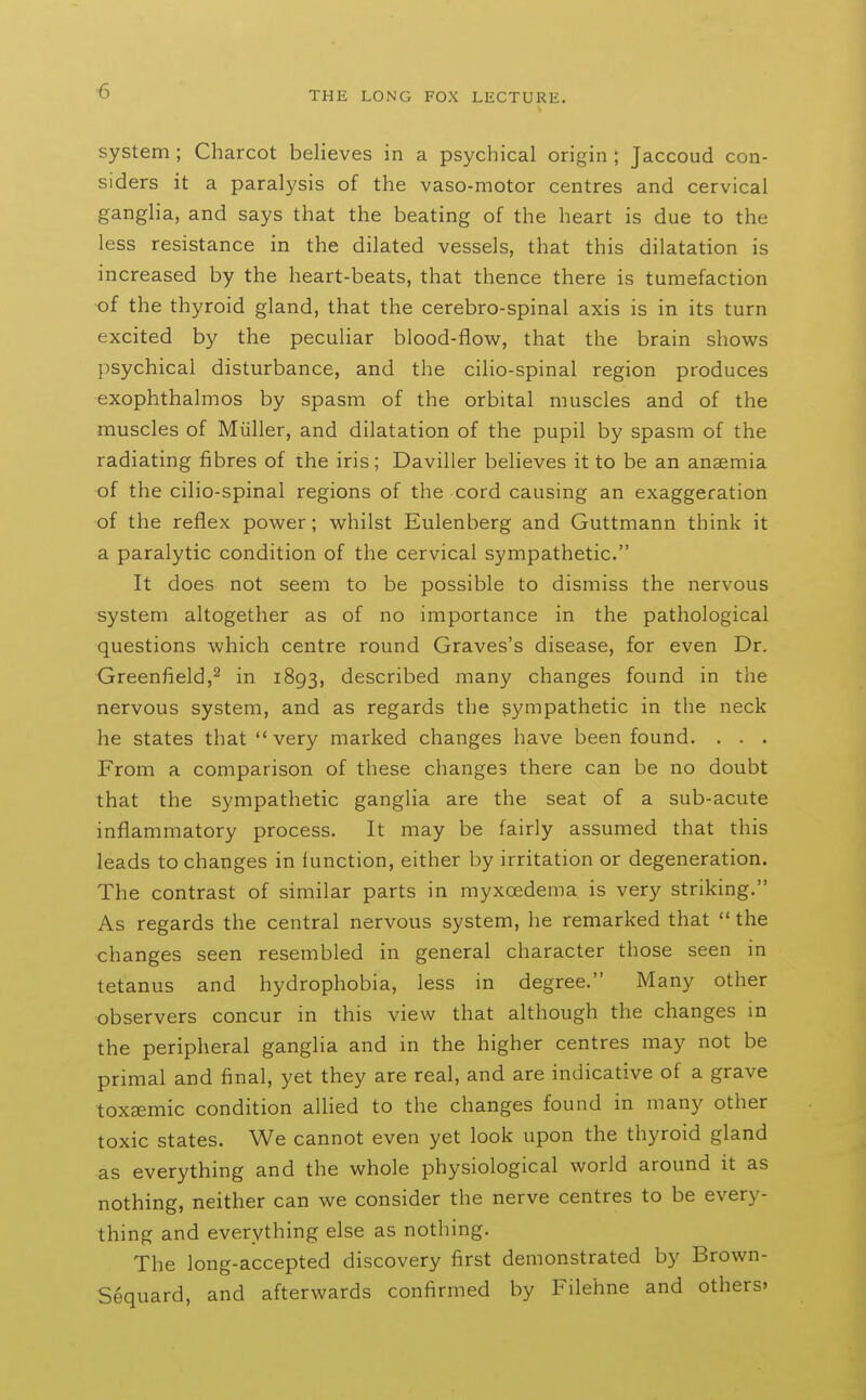 ■6 system; Charcot believes in a psychical origin ; Jaccoud con- siders it a paralysis of the vaso-motor centres and cervical ganglia, and says that the beating of the heart is due to the less resistance in the dilated vessels, that this dilatation is increased by the heart-beats, that thence there is tumefaction of the thyroid gland, that the cerebro-spinal axis is in its turn excited by the peculiar blood-flow, that the brain shows psychical disturbance, and the cilio-spinal region produces exophthalmos by spasm of the orbital muscles and of the muscles of Miiller, and dilatation of the pupil by spasm of the radiating fibres of the iris ; Daviller believes it to be an anaemia of the cilio-spinal regions of the cord causing an exaggeration of the reflex power; whilst Eulenberg and Guttmann think it a paralytic condition of the cervical sympathetic. It does not seem to be possible to dismiss the nervous system altogether as of no importance in the pathological questions which centre round Graves's disease, for even Dr. Greenfield,^ in 1893, described many changes found in the nervous system, and as regards the sympathetic in the neck he states that very marked changes have been found. . - . From a comparison of these changes there can be no doubt that the sympathetic ganglia are the seat of a sub-acute inflammatory process. It may be fairly assumed that this leads to changes in function, either by irritation or degeneration. The contrast of similar parts in myxoedema is very striking. As regards the central nervous system, he remarked that  the changes seen resembled in general character those seen m tetanus and hydrophobia, less in degree. Many other observers concur in this view that although the changes in the peripheral ganglia and in the higher centres may not be primal and final, yet they are real, and are indicative of a grave toxsemic condition aUied to the changes found in many other toxic states. We cannot even yet look upon the thyroid gland as everything and the whole physiological world around it as nothing, neither can we consider the nerve centres to be every- thing and everything else as nothing. The long-accepted discovery first demonstrated by Brown- Sequard, and afterwards confirmed by Filehne and others.