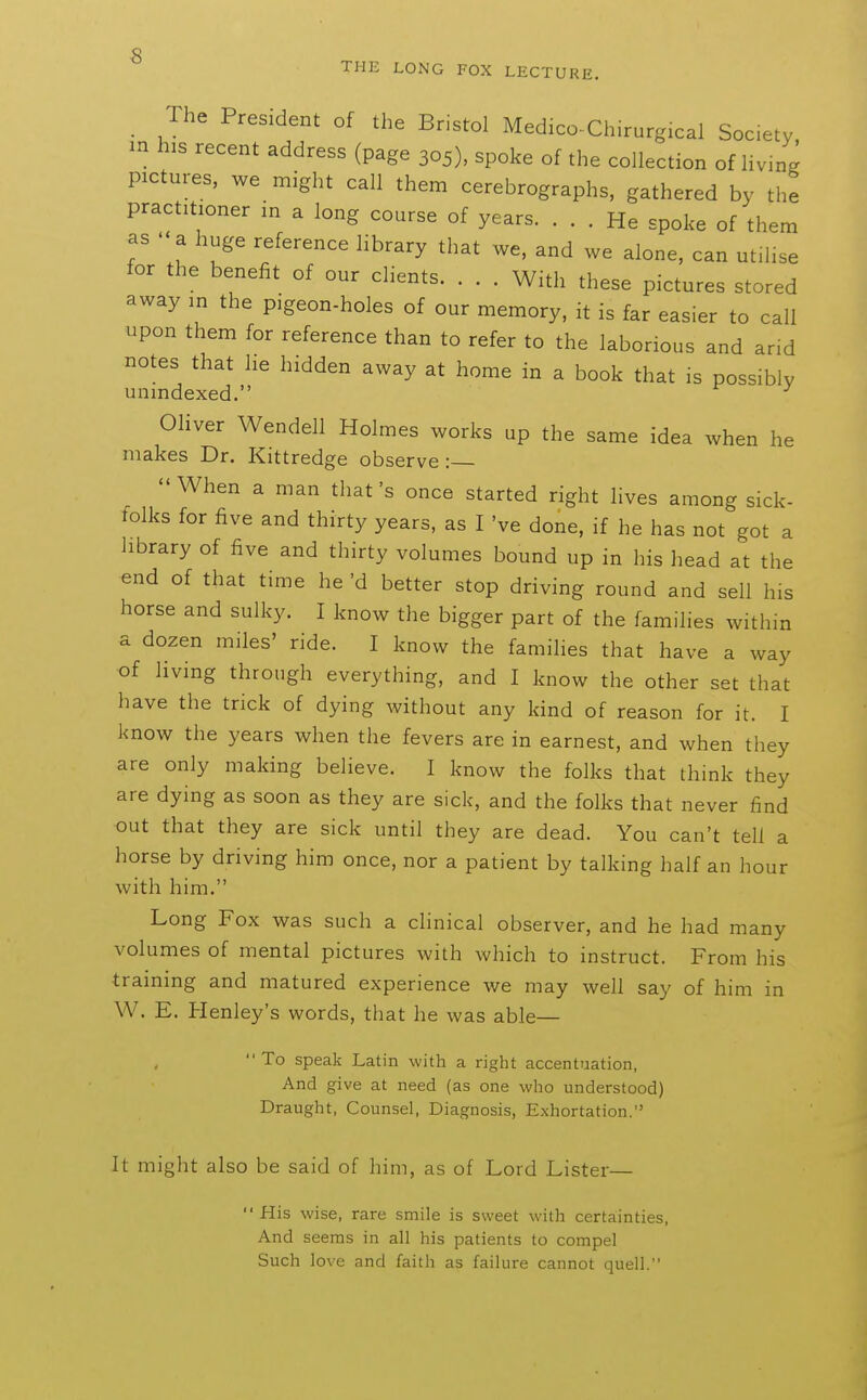 ■8 THE LONG FOX LECTURE. The President of the Bristol Medico-Chirurgical Society in his recent address (page 305), spoke of the collection of living pictures, we might call them cerebrographs, gathered by the practitioner in a long course of years. ... He spoke of them as  a huge reference library that we, and we alone, can utilise for the benefit of our clients. . . . With these pictures stored away in the pigeon-holes of our memory, it is far easier to call upon them for reference than to refer to the laborious and arid notes that he hidden away at home in a book that is possibly unindexed. Oliver Wendell Holmes works up the same idea when he makes Dr. Kittredge observe:— When a man that's once started right lives among sick- tolks for five and thirty years, as I've done, if he has not got a library of five and thirty volumes bound up in his head at the end of that time he'd better stop driving round and sell his horse and sulky. I know the bigger part of the families within a dozen miles' ride. I know the families that have a way of living through everything, and I know the other set that have the trick of dying without any kind of reason for it. I know the years when the fevers are in earnest, and when they are only making believe. I know the folks that think they are dying as soon as they are sick, and the folks that never find out that they are sick until they are dead. You can't tell a horse by driving him once, nor a patient by talking half an hour with him. Long Fox was such a chnical observer, and he had many volumes of mental pictures with which to instruct. From his training and matured experience we may well say of him in W. E. Henley's words, that he was able— To speak Latin with a right accentuation, And give at need (as one who understood) Draught, Counsel, Diagnosis, Exhortation. It might also be said of him, as of Lord Lister—  His wise, rare smile is sweet with certainties. And seems in all his patients to compel Such love and faith as failure cannot quell.