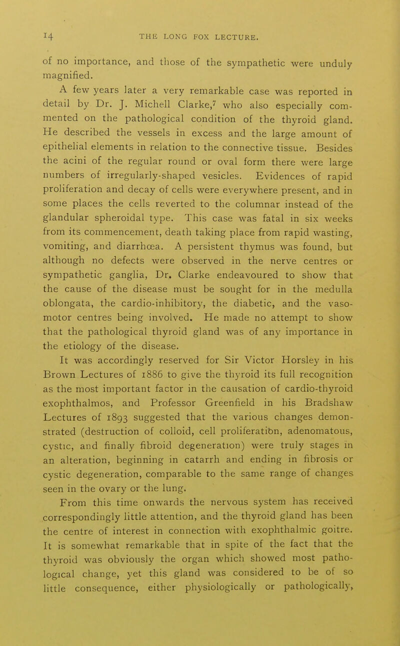 of no importance, and those of the sympathetic were unduly magnified. A few years later a very remarkable case was reported in detail by Dr. J. Michell Clarke,? who also especially com- mented on the pathological condition of the thyroid gland. He described the vessels in excess and the large amount of epithelial elements in relation to the connective tissue. Besides the acini of the regular round or oval form there were large numbers of irregularly-shaped vesicles. Evidences of rapid proliferation and decay of cells were everywhere present, and in some places the cells reverted to the columnar instead of the glandular spheroidal type. This case was fatal in six weeks from its commencement, death taking place from rapid wasting, vomiting, and diarrhoea. A persistent thymus was found, but although no defects were observed in the nerve centres or sympathetic ganglia. Dr. Clarke endeavoured to show that the cause of the disease must be sought for in the medulla oblongata, the cardio-inhibitory, the diabetic, and the vaso- motor centres being involved. He made no attempt to show that the pathological thyroid gland was of any importance in the etiology of the disease. It was accordingly reserved for Sir Victor Horsley in his Brown Lectures of 1886 to give the thyroid its full recognition as the most important factor in the causation of cardio-thyroid exophthalmos, and Professor Greenfield in his Bradshaw Lectures of 1893 suggested that the various changes demon- strated (destruction of colloid, cell proliferatibn, adenomatous, cystic, and finally fibroid degeneration) were truly stages in an alteration, beginning in catarrh and ending in fibrosis or cystic degeneration, comparable to the same range of changes seen in the ovary or the lung. From this time onwards the nervous system has received correspondingly little attention, and the thyroid gland has been the centre of interest in connection with exophthalmic goitre. It is somewhat remarkable that in spite of the fact that the thyroid was obviously the organ which showed most patho- logical change, yet this gland was considered to be of so little consequence, either physiologically or pathologically.