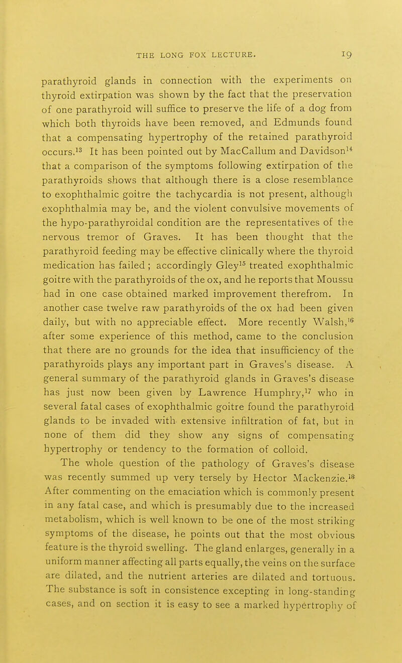 parathyroid glands in connection with the experiments on thyroid extirpation was shown by the fact that the preservation of one parathyroid will suffice to preserve the life of a dog from which both thyroids have been removed, and Edmunds found that a compensating hypertrophy of the retained parathyroid occurs.It has been pointed out by MacCallum and Davidson^* that a comparison of the symptoms following extirpation of the parathyroids shows that although there is a close resemblance to exophthalmic goitre the tachycardia is not present, although exophthalmia may be, and the violent convulsive movements of the hypo-parathyroidal condition are the representatives of the nervous tremor of Graves. It has been thought that the parathyroid feeding may be effective clinically where the thyroid medication has failed ; accordingly Gley'^ treated exophthalmic goitre with the parathyroids of the ox, and he reports that Moussu had in one case obtained marked improvement therefrom. In another case twelve raw parathyroids of the ox had been given daily, but with no appreciable effect. More recently Walsh, after some experience of this method, came to the conclusion that there are no grounds for the idea that insufficiency of the parathyroids plays any important part in Graves's disease. A general summary of the parathyroid glands in Graves's disease has just now been given by Lawrence Humphry,i'' who in several fatal cases of exophthalmic goitre found the parathyroid glands to be invaded with extensive infiltration of fat, but in none of them did they show any signs of compensating hypertrophy or tendency to the formation of colloid. The whole question of the pathology of Graves's disease was recently summed up very tersely by Hector Mackenzie.'* After commenting on the emaciation which is commonly present in any fatal case, and which is presumably due to the increased metaboHsm, which is well known to be one of the most striking symptoms of the disease, he points out that the most obvious feature is the thyroid swelling. The gland enlarges, generally in a uniform manner affecting all parts equally, the veins on the surface are dilated, and the nutrient arteries are dilated and tortuous. The substance is soft in consistence excepting in long-standing cases, and on section it is easy to see a marked hypertrophy of