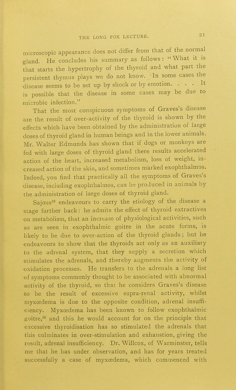 microscopic appearance does not differ from that of the normal gland. He concludes his summary as follows: What it is that starts the hypertrophy of the thyroid and what part the persistent thymus plays we do not know. -In some cases the disease seems to be set up by shock or by emotion. ... It is possible that the disease in some cases may be due to microbic infection. That the most conspicuous symptoms of Graves's disease are the result of over-activity of the thyroid is shown by the effects which have been obtained by the administration of large doses of thyroid gland in human beings and in the lower animals. Mr. Walter Edmunds has shown that if dogs or monkeys are fed with large doses of thyroid gland there results accelerated action of the heart, increased metabolism, loss of weight, in- creased action of the skin, and sometimes marked exophthalmos. Indeed, you find that practically all the symptoms of Graves's •disease, including exophthalmos, can be produced in animals by the administration of large doses of thyroid gland. Sajous' endeavours to carry the etiology of the disease a stage further back: he admits the effect of thyroid extractives on metabolism, that an increase of physiological activities, such as are seen in exophthalmic goitre in the acute forms, is likely to be due to over-action of the thyroid glands ; but he endeavours to show that the thyroids act only as an auxiliary to the adrenal system, that they supply a secretion which stimulates the adrenals, and thereby augments the activity of oxidation processes. He transfers to the adrenals a long list of symptoms commonly thought to be associated with abnormal activity of the thyroid, so that he considers Graves's disease •to be the result of excessive supra-renal activity, wliilst myxoedema is due to the opposite condition, adrenal insuffi- ciency, Myxoedema has been known to follow exophthalmic Roitre,^ and this he would account for on the principle that excessive thyroidisation has so stimulated the adrenals that this culminates in over-stimulation and exhaustion, giving the result, adrenal insufficiency. Dr. Willcox, of Warminster, tells me that he has under observation, and has for years treated successfully a case of myxoedema, which commenced with