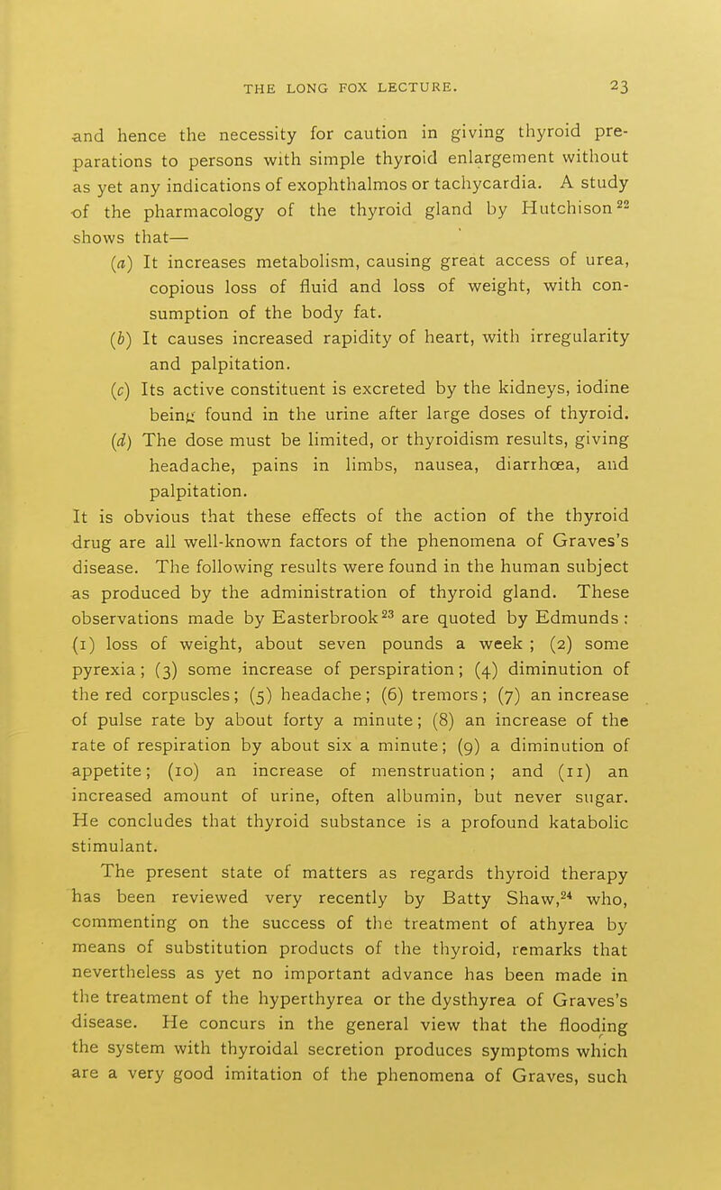 ■and hence the necessity for caution in giving thyroid pre- parations to persons with simple thyroid enlargement without as yet any indications of exophthalmos or tachycardia. A study of the pharmacology of the thyroid gland by Hutchison 22 shows that— (a) It increases metabolism, causing great access of urea, copious loss of fluid and loss of weight, with con- sumption of the body fat. {b) It causes increased rapidity of heart, with irregularity and palpitation. (c) Its active constituent is excreted by the kidneys, iodine beinu found in the urine after large doses of thyroid. {d) The dose must be limited, or thyroidism results, giving headache, pains in limbs, nausea, diarrhoea, and palpitation. It is obvious that these efifects of the action of the thyroid drug are all well-known factors of the phenomena of Graves's disease. The following results were found in the human subject as produced by the administration of thyroid gland. These observations made by Easterbrook^^ are quoted by Edmunds : (i) loss of weight, about seven pounds a week ; (2) some pyrexia; (3) some increase of perspiration; (4) diminution of the red corpuscles; (5) headache; (6) tremors; (7) an increase of pulse rate by about forty a minute; (8) an increase of the rate of respiration by about six a minute; (9) a diminution of appetite; (10) an increase of menstruation; and (11) an increased amount of urine, often albumin, but never sugar. He concludes that thyroid substance is a profound katabolic stimulant. The present state of matters as regards thyroid therapy has been reviewed very recently by Batty Shaw,^* who, commenting on the success of the treatment of athyrea by means of substitution products of the thyroid, remarks that nevertheless as yet no important advance has been made in the treatment of the hyperthyrea or the dysthyrea of Graves's disease. He concurs in the general view that the flooding the system with thyroidal secretion produces symptoms which are a very good imitation of the phenomena of Graves, such