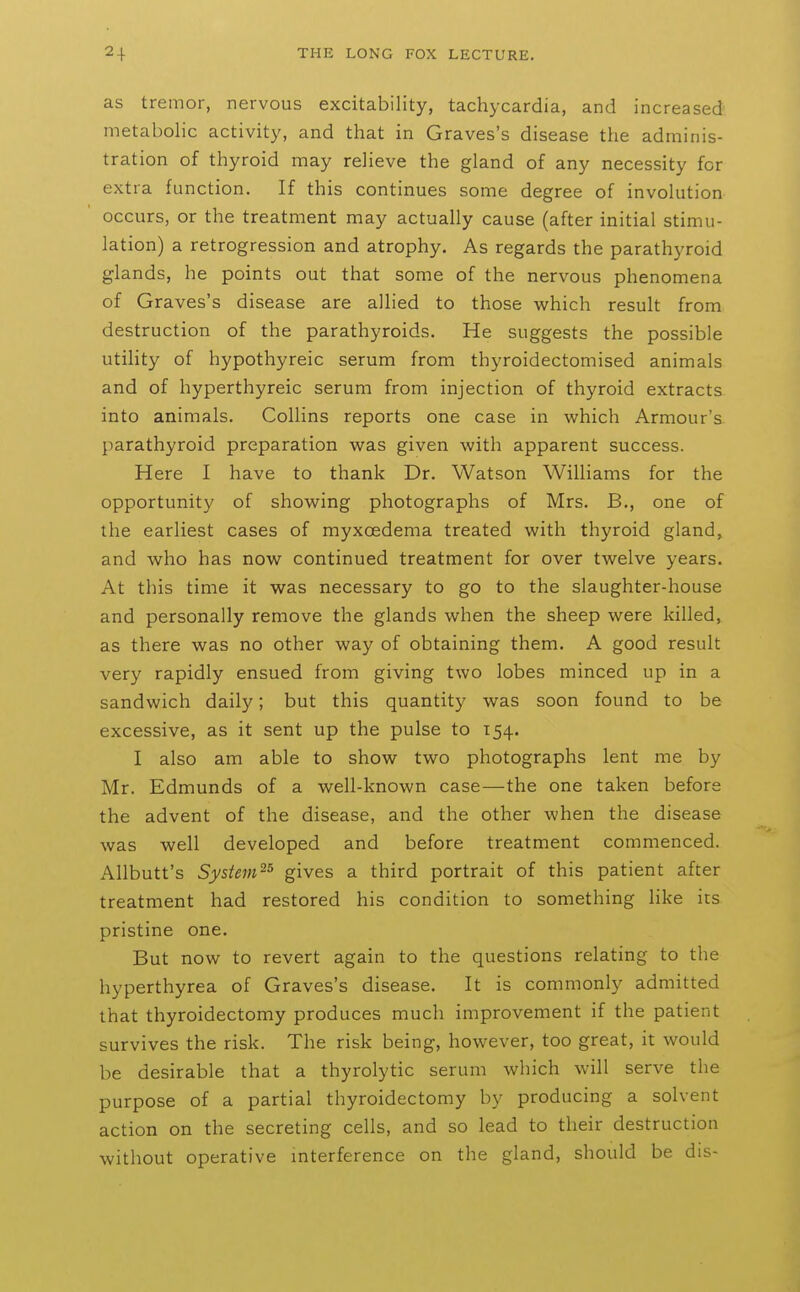 as tremor, nervous excitability, tachycardia, and increased metabolic activity, and that in Graves's disease the adminis- tration of thyroid may relieve the gland of any necessity for extra function. If this continues some degree of involution occurs, or the treatment may actually cause (after initial stimu- lation) a retrogression and atrophy. As regards the parathyroid glands, he points out that some of the nervous phenomena of Graves's disease are allied to those which result from destruction of the parathyroids. He suggests the possible utility of hypothyreic serum from thyroidectomised animals and of hyperthyreic serum from injection of thyroid extracts into animals, Collins reports one case in which Armour's parathyroid preparation was given with apparent success. Here I have to thank Dr. Watson Williams for the opportunity of showing photographs of Mrs. B., one of the earliest cases of myxoedema treated with thyroid gland, and who has now continued treatment for over twelve years. At this time it was necessary to go to the slaughter-house and personally remove the glands when the sheep were killed, as there was no other way of obtaining them. A good result very rapidly ensued from giving two lobes minced up in a sandwich daily; but this quantity was soon found to be excessive, as it sent up the pulse to 154. I also am able to show two photographs lent me by Mr. Edmunds of a well-known case—the one taken before the advent of the disease, and the other when the disease was well developed and before treatment commenced. Allbutt's System^^ gives a third portrait of this patient after treatment had restored his condition to something like its pristine one. But now to revert again to the questions relating to the hyperthyrea of Graves's disease. It is commonly admitted that thyroidectomy produces much improvement if the patient survives the risk. The risk being, however, too great, it would be desirable that a thyrolytic serum which will serve the purpose of a partial thyroidectomy by producing a solvent action on the secreting cells, and so lead to their destruction without operative interference on the gland, should be dis-