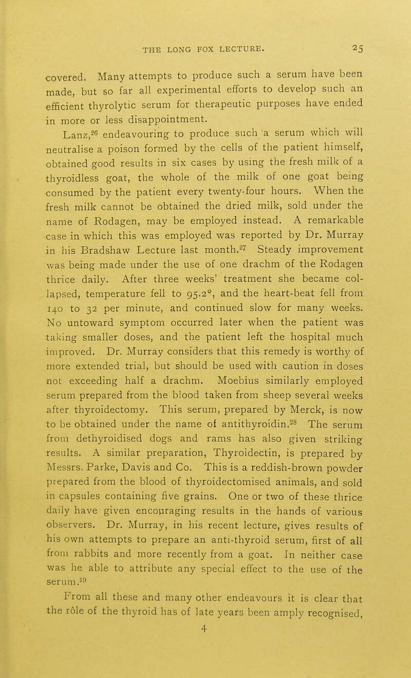 covered. Many attempts to produce such a serum have been made, but so far all experimental efforts to develop such an efficient thyrolytic serum for therapeutic purposes have ended in more or less disappointment. Lanz.^ endeavouring to produce such a serum which will neutralise a poison formed by the cells of the patient himself, obtained good results in six cases by using the fresh milk of a thyroidless goat, the whole of the milk of one goat being consumed by the patient every twenty-four hours. When the fresh milk cannot be obtained the dried milk, sold under the name of Rodagen, may be employed instead. A remarkable case in which this was employed was reported by Dr. Murray in his Bradshaw Lecture last month.^7 Steady improvement was being made under the use of one drachm of the Rodagen thrice daily. After three weeks' treatment she became col- lapsed, temperature fell to 95.2°, and the heart-beat fell from 140 to 32 per minute, and continued slow for many weeks. No untoward symptom occurred later when the patient was taking smaller doses, and the patient left the hospital much improved. Dr. Murray considers that this remedy is worthy of more extended trial, but should be used with caution in doses not exceeding half a drachm. Moebius similarly emplo}'ed serum prepared from the blood taken from sheep several weeks after thyroidectomy. This serum, prepared by Merck, is now to be obtained under the name of antithyroidin.^^ The serum from dethyroidised dogs and rams has also given striking results. A similar preparation, Thyroidectin, is prepared by Messrs. Parke, Davis and Co. This is a reddish-brown powder prepared from the blood of thyroidectomised animals, and sold in capsules containing five grains. One or two of these thrice daily have given encouraging results in the hands of various observers. Dr. Murray, in his recent lecture, gives results of his own attempts to prepare an anti-thyroid serum, first of all from rabbits and more recently from a goat. In neither case was he able to attribute any special effect to the use of the senun.^ From all these and many other endeavours it is clear that the role of the thyroid has of late years been amply recognised, 4